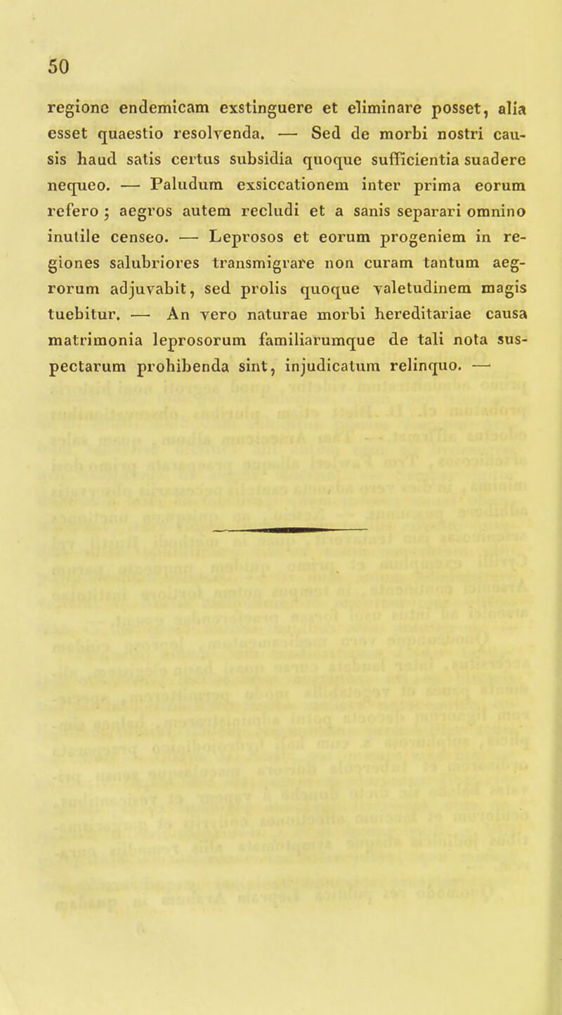 rcgionc endemicam exstinguere et eliminare posset, alia esset quaestio resolrenda, — Sed de morbi nostri cau- sis haud satis certus subsidia quoque sufficientia suadere nequeo. — Paludura exsiccationem inter prima eorum refero j aegros autem recludi et a sanis sepai^ari omnino inulile censeo. — Leprosos et eorum progeniem in re- giones salubriores transmigrare non curam tantum aeg- rorum adjuvabit, sed prolis quoque yaletudinem magis tuebitur, — An vero naturae morbi hei-editainae causa matrimonia leprosorum familiarumque de tali nota sus- pectarum prohibenda sint, injudicatura relinquo. —