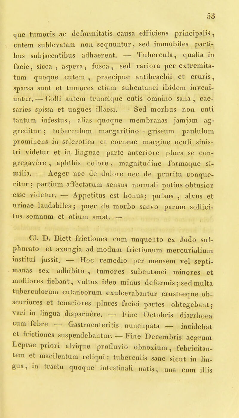 qiie tunioris ac defovmitatls causa efficiens principalis, cutem sublevatam non sctjuuntur, sed immobiles parti- bus subjacentibus adhaerent. — Tubercnla, qualia in facie, sicca , aspera, fusca, sed rariora per extremita- tuni quoque cutem , praecipue antibrachii et cruris, sparsa sunt et tumores etiam subculanei ibidem inveni- nntur,—■ Colli autem truncique cutis omnino sana , cae- saries spissa et ungues illaesi. — Sed morbus non cuti tantum infestus, alias quoque membranas jamjam ag- greditur ; tuberculum margai^itino - griseum paululum prominens in sclerotica et corneae margine oculi sinis- tri videtur et in linguae parte anteriore plura se con- gregavere , aphthis colore , magnitudine formaque si- milia. — Aeger nec de dolore nec de pruritu conque- ritur; partium affectarum sensus normali polius obtusior esse videtur. — Appetitus est bonusj pulsus , alvus et urinae laudabiles ; puer de morbo saevo parum sollici- tus somnum et otium amat. — Cl. D. Biett frictiones cum unquento ex Jodo sul- pbui'ato et axungia ad modum frictionum mercurialium institui jussit. — Hoc 1'emedio per mensem vel septi- manas sex adhibito , tumores subcutanei minores et molliores fiebant, vultus ideo minus deformis; sedmulta tuberculorum cutaneorum exulcerabantur crustaeque ob- scuriores et tenaciores plures faciei partes obtegebant; vari in lingua disparuere. — Fine Octobris diarrhoea cum febre — Gastroenteritis nuncupata — incidebat et frictiones suspendebantur. — Fine Decembris aegrum Leprae priori alviquc prolluvio obnoxium, febricitan- tem et macilenlum rcliqui: tubcrculis sane sicut in lin- gua, in traclu quoque inlcslinali natis, una cum illis