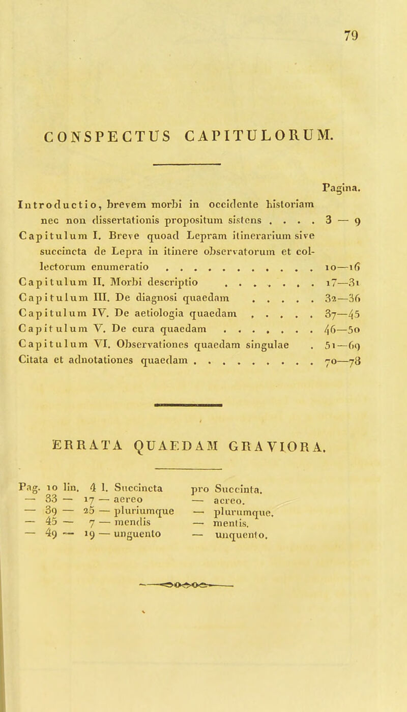 CONSPECTUS CAPITULORUM. Pagina. Introductio, brevem morhi in occidente hisloriam nec non dissertationis propositum sistcns .... 3 — 9 Capitulum I. Breve quoad Lepram ilinerarium sive succincta de Lepra in itinere observatorum et col- lectorum enumeratio 10—ifi Capitulum II. Morbi descriptio ....... i7—3i Capitulum III, De diagnosi quaednm 82—36 Capitulum IV. De aetiologia quaedam ..... 87—45 Capitulum V, De cura quaedam /j6—5o Capitulum VI. Observationes quaedam singulae . 5i—6() Citata et adnotationes quaedam yo—78 ERRATA QUAEDAM GRAVIORA. Pag. 10 lin. 4 1. Succincta 33 — 17 — aereo 39 — 25 — pluriumque 45 — 7 — mcndis 49 — 19 — unguento pro Succinta. — acreo. — pl urumque. — menlis. — unquento.