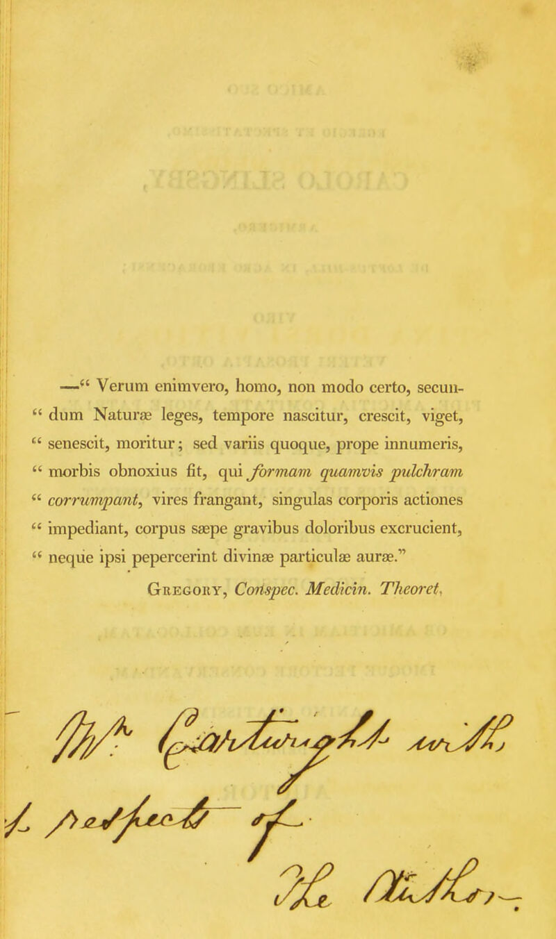 — Verum enimvero, homo, non modo certo, secuu-  dum Naturje leges, tempore nascitur, crescit, viget,  senescit, moritur; sed variis quoque, prope innumeris,  morbis obnoxius fit, qui formam quamvis pulchram  corrumpanf, vires frangant, singulas corporis actiones  impediant, corpus saspe gravibus doloribus excrucient,  neqiie ipsi pepercerint divinae particulae aurse. GEEGOiiy, Corispec. Medicin. Theoret,