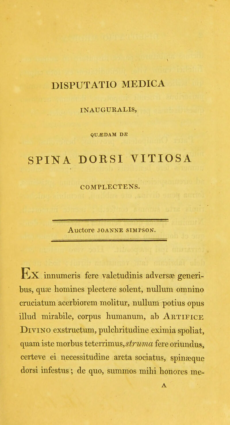 DISPUTATIO MEDICA INAUGURALIS, QUiEDAM DE SPINA DORSI VITIOSA COMPLECTENS. Auctore JOANNE SIMPSON. innumeris fere valetudinis adversae generi- bus, quae homines plectere sclent, nullum omnino cruciatum acerbiorem molitur, nullum potius opus illud mirabile, corpus humanum, ab Artifice DiviNO exstructum, pulchritudine eximia spoliat, quam iste morbus teteYYim\is,struma fere oriundus, certeve ei necessitudine arcta sociatus, spinajque dorsi infestus; de quo, summos mihi honores me- A