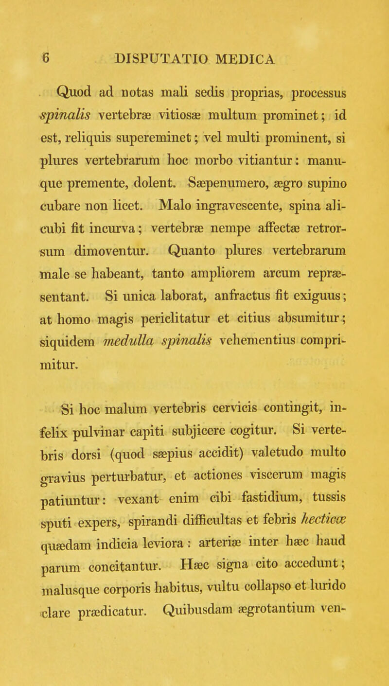 Quod ad notas mali sedis proprias, processus ^inalis vertebrae vitiosae multum prominet; id est, reliquis supereminet; vel multi prominent, si pliu:es vertebrarum hoe morbo vitiantur : manu- que premente, dolent. Ssepenumero, aegro supino cubare non licet. Malo ingravescente, spina ali- cubi fit incurva; vertebrae nempe afFectae retror- sum dimoventur. Quanto plures vertebrarum male se habeant, tanto ampliorem arcum reprae- sentant. Si unica laborat, anfractus fit exiguus; at homo magis periclitatur et citius absumitur; siquidem medulla spinalis vehementius compriw mitur. Si hoc malum vertebris cervicis contingit, in- felix pulvinar capiti subjicere cogitur. Si verte- bris dorsi (quod ssepius accidit) valetudo multo gravius perturbatur, et actiones viscerum magis patiuntui-: vexant enim cibi fastidium, tussis sputi expers, spirandi difficultas et febris hecticce quaedam indicia leviora : arteriae inter hsec hand parum concitantur. Haec signa cito accedunt; malusque corporis habitus, vultu collapso et Imido dare prajdicatur. Quibusdam aegrotantium ven-