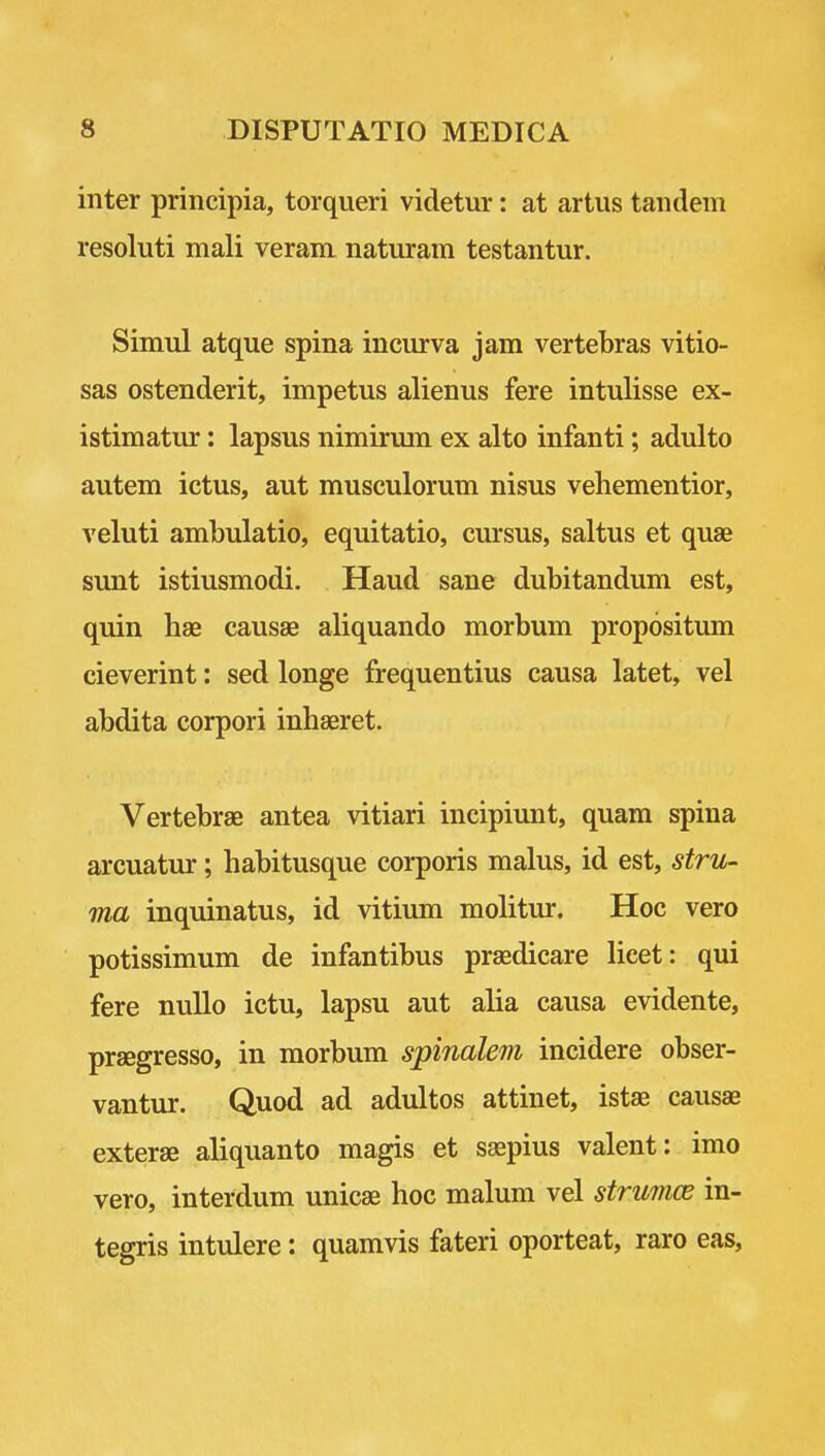 inter principia, torqueri videtur: at artus tandem resoluti mali veram naturam testantur. Simul atque spina incurva jam vertebras vitio- sas ostenderit, impetus alienus fere intulisse ex- istimatur: lapsus nimirum ex alto infanti; adulto autem ictus, aut musculorum nisus vehementior, veluti ambulatio, equitatio, cursus, saltus et quae sunt istiusmodi. Hand sane dubitandum est, quin bae causae aliquando morbum propositum cieverint: sed longe frequentius causa latet, vel abdita corpori inhaeret. Vertebrae antea vitiari incipiunt, quam spina arcuatur; habitusque corporis mains, id est, stru- ma inquinatus, id vitium molitur. Hoc vero potissimum de infantibus prsedicare licet: qui fere nuUo ictu, lapsu aut alia causa evidente, prsegresso, in morbum spinalem incidere obser- vantur. Quod ad adultos attinet, istse causae exterae aliquanto magis et saspius valent: imo vero, interdum unicae hoc malum vel strumce in- tegris intulere: quamvis fateri oporteat, raro eas,