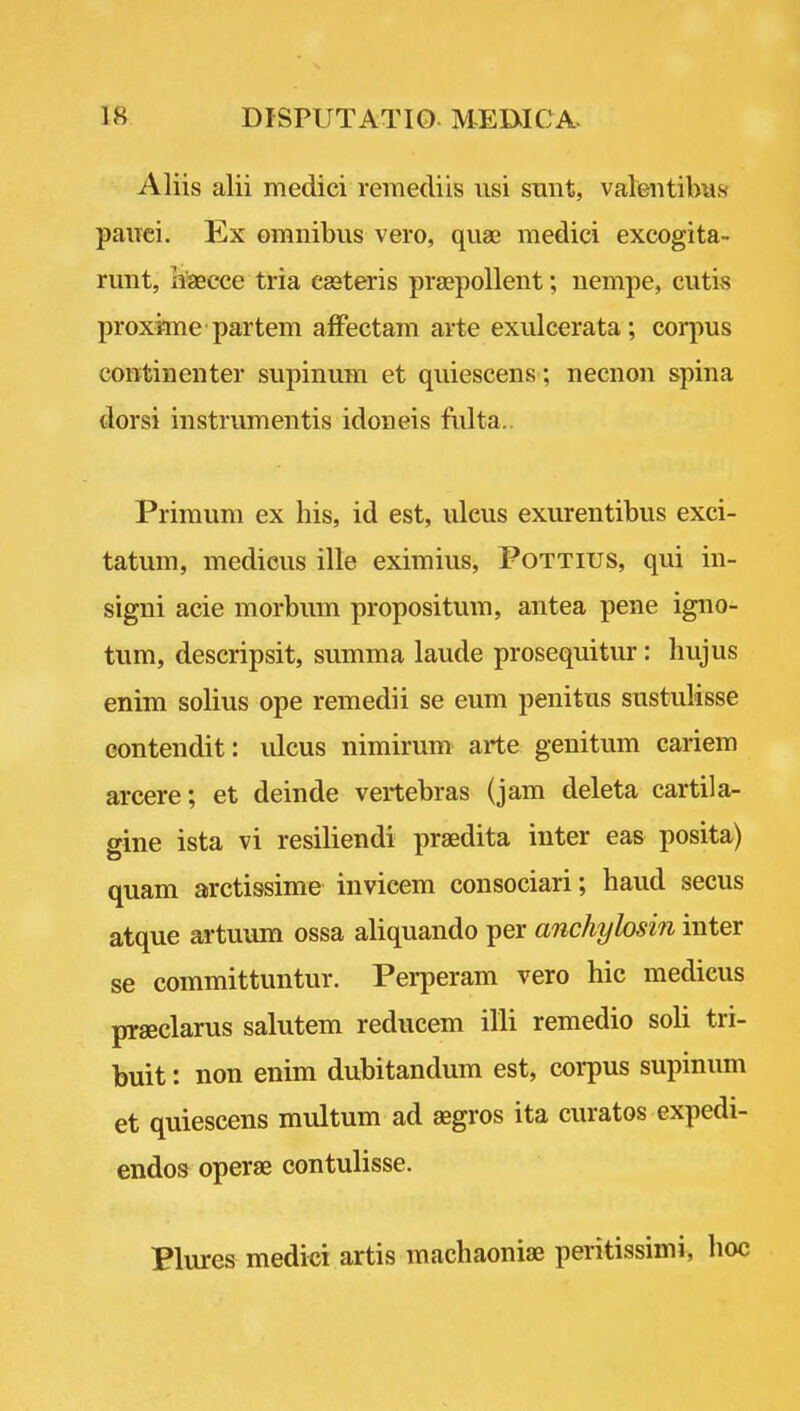 Aliis alii medici remediis usi sunt, valeiitibu.s pauci. Ex omnibus vero, quae medici excogita- runt, haecce tria easteris praepollent; nempe, cutis proxime partem affectam arte exulcerata; corpus continenter supinum et quiescens ; necnon spina dorsi instrumentis idoneis fiilta.. Primum ex his, id est, ulcus exurentibus exci- tatum, medicus ille eximius, Fottius, qui in- signi acie morbum propositum, antea pene igno- tum, descripsit, summa laude prosequitur: hujus enim solius ope remedii se eum penitus sustulisse eontendit: ulcus nimirum arte genitum cariem arcere; et deinde vertebras (jam deleta cartila- gine ista vi resiliendi praedita inter eas posita) quam arctissime invieem consociari; baud secus atque artuum ossa aliquando per anchylosin inter se committuntur. Perperam vero hie medicus prseclarus salutem reducem illi remedio soH tri- buit: non enim dubitandum est, corpus supinum et quiescens multum ad aegros ita curatos expedi- endos operas contulisse. Plures medial artis macbaoniae peritissimi, hoc