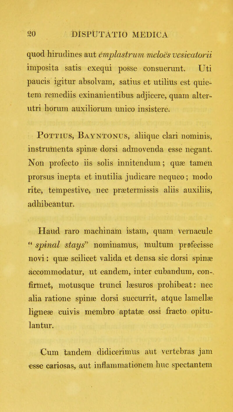 quod hiriulines aut eviplastrum meloes vesicatorii imposita satis exequi posse consuerunt. Uti paucis igitur absolvam, satins et utilitis est quie- tem remediis exinanieiitibus adjicere, quam alter- utri horum auxiliorum imico insistere* PoTTiuSj, Bayntonus, aliiqiie clari nominiSj instruinenta spinas dorsi admovenda esse negant. Non profecto iis solis innitendum; quae tamen prorsus inepta et inutilia judicare nequeo; modo rite, tempestivej nee prsetermissis aliis auxiliis, adhibeantur. Hand raro machinam istam, quam vernacule  spinal stays nominamus, ttiultum profecisse novi: quae scilicet valida et densa sic dorsi spinae accommodatur, ut eandem, inter cubandum, con-, firmet> motusque trunci laesuros prohibeat: nec alia ratione spinae dorsi succurrit, atque lamellae ligneae cuivis membro aptatae ossi fracto opitu- lantur. Cum tandem didicerimUs aut vertebras jam €sse cariosas, aut inflammationem hue spectfuitem