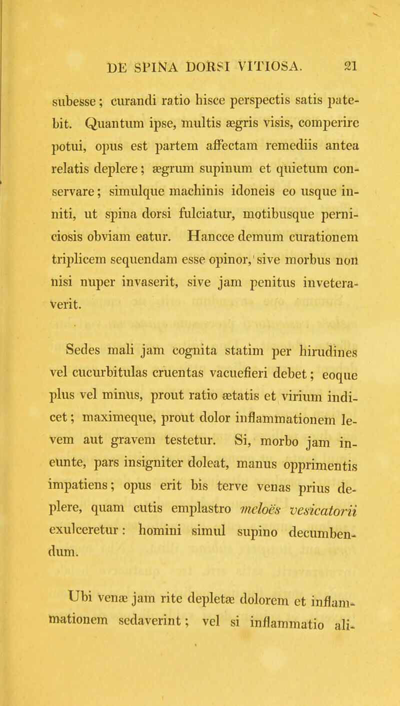 siibesse; curandi ratio hisce perspectis satis pate- Lit. Quantum ipse, multis segris visis, comperire potui, opus est partem aflPectam remediis antea relatis deplere; segrum supinum et quietum con- servare; simulque machinis idoneis eo usque in- niti, ut spina dorsi fulciatur, motibusque perni- ciosis obviam eatur. Hancce demum curationem triplicem sequendam esse opinor,'sive morbus non nisi nuper invaserit, sive jam penitus invetera- verit. Sedes mali jam cognita statim per hirudines vel cucurbitulas cruentas vacuefieri debet; eoque plus vel minus, prout ratio setatis et virium indi- cet; maximeque, prout dolor inflamma-tionem le- vem aut gravem testetur. Si, morbo jam in- eunte, pars insigniter doleat, manus opprimentis impatiens; opus erit bis terve venas prius de- plere, quam cutis emplastro 7neloes- vesicatorii exulceretur: homini simul supino decumben- dum. Ubi vena; jam rite depletae dolorem et inilam- mationem sedaverint; vel si inflammatio ali*