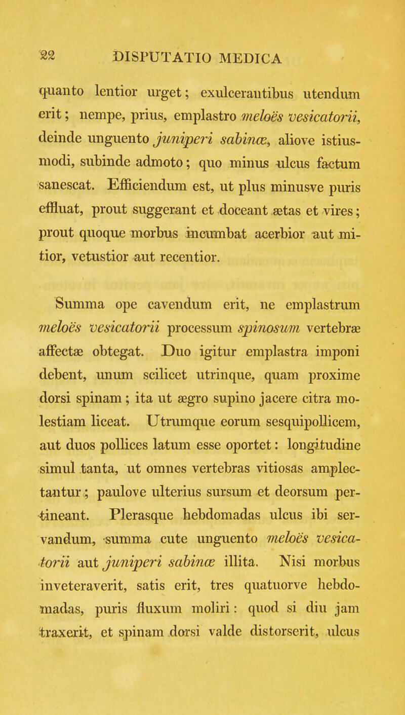 quanto lentior urget; exulceraiitibus iitendum erit; nempe, prius, emplastro mehes vesicatorii, deinde unguento Juniperi sabince, aliove istius- modi, subinde admoto; quo minus 4ilcus factum sanescat. Efficiendum est, ut plus minusve puris effluat, prout suggerant et doceant aetas et vires; prout quoque morbus inoumbat acerbior uut mi- tior, vetustior aut recentior. Summa ope cavendum erit, ne emplastrum meloes vesicatorii processum spinosum vertebras afFectae obtegat. Duo igitur emplastra imponi debent, unum scilicet utrinque, quam proxime dorsi spinam ; ita ut aegro supino jacere citra mo- lestiam liceat. Utrumque eorum sesquipollicem, aut duos pollices latum esse oportet: longitudiue simul tanta, ut omnes vertebras vitiosas amplec- tantur; paulove ulterius sursum ei deorsum per- tineant. Plerasque hebdomadas ulcus ibi ser- vandum, summa cute unguento meloes vesica- torii sMi juniperi sabince illita. Nisi morbus inveteraverit, satis erit, tres quatuorve hebdo- madas, puris fluxum moliri: quod si diu jam traxerit, et spinam dorsi valde distorserit, idcus