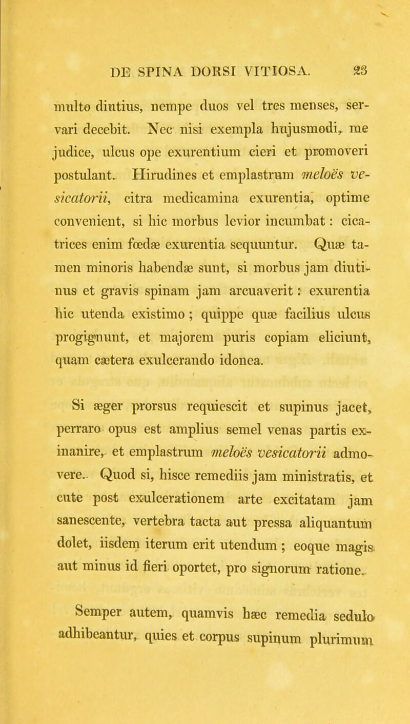 miilto diutius, nempe duos vel tres menses, ser- vari decebit. Nec nisi exempla hnjusmodi,. me judice, ulcus ope exurentium cieri et promoveri postulant. Hirudines et emplastrum meloes ve- sicatorii, citra medicamina exurentia, optime convenient, si hie morbus levior incumbat: cica- trices enim foedae exurentia sequuntur. Quae ta- men minoris liabendae sunt, si morbus jam diuti;- nus et gravis spinam jam arcuaverit: exurentia hie utenda existimo; quippe quae facilius ulcus progignunt, et majorem puris copiam eliciunt, quam castera exulcerando idonea. Si aeger prorsus requiescit et supinus jacet, perraro opus est amplius semel venas partis ex- inanire,- et emplastrum meloes vesicatorii admo- vere.- Quod si, hisce remediis jam ministratis, et cute post exulcerationem arte excitatam jam sanescente, vertebra tacta aut pressa aliquantum dolet, iisdem iterum erit utendum ; eoque magis- aut minus id fieri oportet, pro signorum ratione.. Semper autem, quamvis haec remedia sedula adhibeantur, quies et corpus supinum plurimum