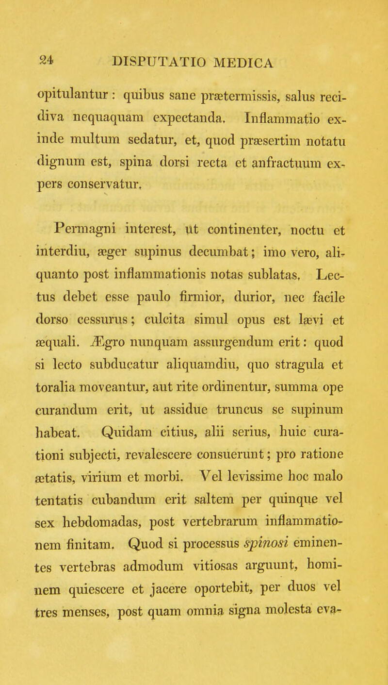 opitulantur : quibus sane prastermissis, salus reci- diva nequaquam expectanda. Inflammatio ex- inde multum sedatur, et, quod prsesertim notatu dignum est, spina dorsi recta et anfractuum ex- pers conservatur. Peraiagni interest, iit continenter, noctu et interdiu, aeger supinus deeumbat; imo vero, ali- qiianto post inflammationis notas sublatas, Lec- tus debet esse paulo fimiior, durior, nec facile dorso cessurus; culcita simul opus est lasvi et jEquali. Mgro nunquam assurgendum erit: quod si lecto subducatur aliquamdiu, quo stragula et toralia moveantur, aut rite ordinentur, summa ope curandum erit, ut assidue truncus se supinum habeat. Quidam citius, alii serius, huic cura- tioni subjecti, revalescere consuerunt; pro ratione setatis, virium et morbi. Vel levissime hoc male tentatis cubandum erit saltern per quinque vel sex hebdomadas, post vertebrarum inflammatio- nem finitam. Quod si processus spinosi eminen- tes vertebras admodum vitiosas arguunt, homi- nem quiescere et jacere oportebit, per duos vel tres menses, post quam omnia signa molesta eva-