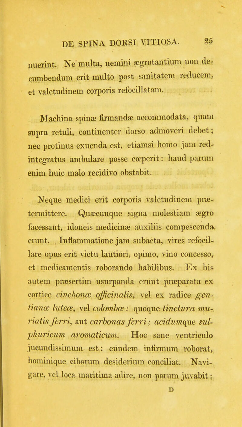 nuerint. Ne'miilta, nemiiii jEgrotantiuni iion de- cumbendum erit multo post sanitatem reduceiii, et valetudinem corporis refocillatam. Machina spinas fii-mandae accommodata, quaiii supra retuli, continenter dorso admoveri debet; nec protinus exuenda est, etiamsi homo jam red- integratus ambulare posse coeperit: hand paruin enim huic malo recidivo obstabit. Neque medici erit corporis valetudinem prae- temittere. Quaecunque signa molestiam aegro facessant, idoneis medicinae auxiliis compescenda, erunt. , luflammatione jam subacta, vires refocil- lare opus erit victu lautiori, opimo, vino concesso, et medicamentis roborando habilibus. Ex liis autem praesertim usm-panda erunt prajparata ex cortice cinchon^je officinalis, vel ex radice gen- fiance lufece, vel colovihce: quoque tinctura mu- riatis Jerri, aut carhonas ferri; acidwno^xe sul- phuricum aromaticum. Hoc sane ventriculo jucundissimum est: eundem infirmum roborat, liominique ciborum desiderium conciliat. Navi- gare, vel loca maritima adire, non parum juvabit: D
