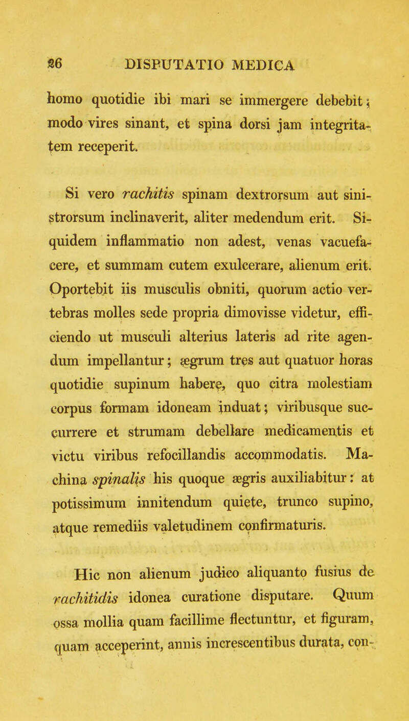 homo quotidie ibi mari se immergere debebit^ modo vires sinant, et spina dorsi jam integrita- tem receperit. Si vero rachitis spinam dextrorsum aut sini- gtrorsum inclinaverit, aliter medendum erit. Si- quidem inflammatio non adest, venas vacuefar cere, et summam cutem exulcerare, alienum erit. Oportebit iis musculis obniti, quorum actio ver- tebras molles sede propria dimovisse videtur, effi- ciendo ut musculi alterius lateris ad rite agen- dum impellantur; jegrum tres aut quatuor horas quotidie supinum habere, quo citra rnolestiam corpus formam idoneam induat; viribusque suc- currere et strumam debelkre medicamentis et victu viribus refocillandis accommodatis. Ma- china spinalis his quoque aegris auxihabitur: at potissimum innitendum quiete, trunco supino, atque remediis valetudinem confirmaturis. Hie non ahenum judico ahquanto fusius de mchitidis idonea curatione disputare. Quum ossa moUia quara facilhme flectuntur, et figuram, quam acceperint, annis increscentibus durata, con-