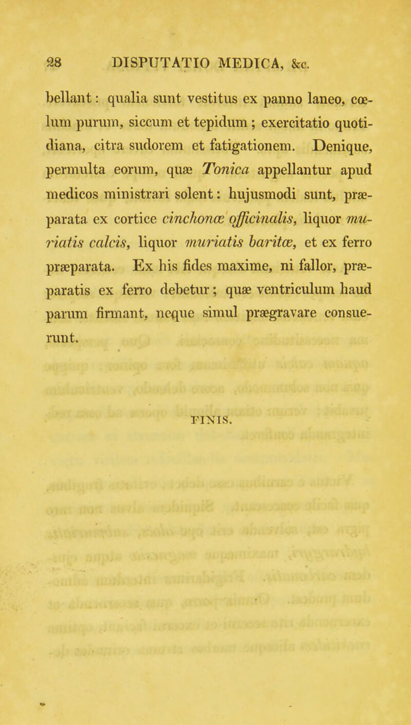 S8 DISPUTATIO MEDICA, &c. bellant: qiialia sunt vestitus ex pauno laneo, coe- lum purmn, siccum et tepidum; exercitatio quoti- diana, citra sudorem et fatigationem. Denique, permulta eorum, quae Tonica appellantur apud medicos ministrari solent: hujusmodi sunt, prae- parata ex cortice cinchonas officinalis, liquor mu- riatis calcis, liquor muriatis haritoe, et ex ferro praeparata. Ex his fides maxime, ni fallor, prae- paratis ex ferro debetur; quae ventriculum haud parum firmant, neque simul praegravare eonsue- runt. riNis.