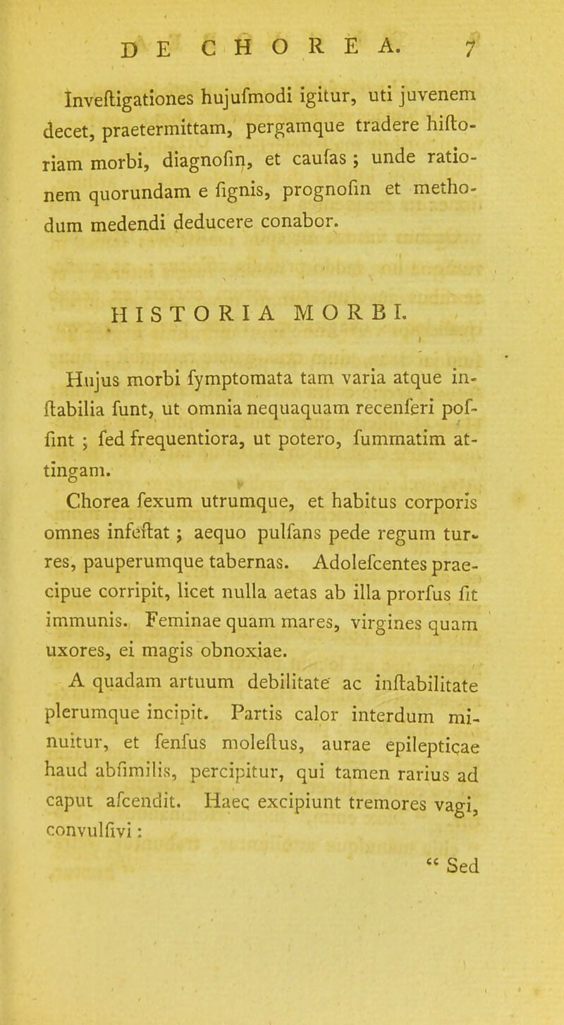 Inveftigationes hujufmodi igitur, uti juvenem decet, praetermittam, pergamque tradere hifto- riam morbi, diagnofin, et caufas ; unde ratio- nem quorundam e fignis, prognofin et metho- dum medendi deducere conabor. HISTORIA MORBI. Hujus morbi fymptomata tam varia atque in- ilabilia funt, ut omnia nequaquam recenferi pof- fint ; fed frequentiora, ut potero, fummatim at- tingam. Chorea fexum utrumque, et habitus corporis omnes infeftat; aequo pulfans pede regum tar- res, pauperumque tabernas. Adolefcentes prae- cipue corripit, licet nulla aetas ab ilia prorfus fit immunis. Feminae quam mares, virgines quam uxores, ei magis obnoxjae. A quadam artuum debilitate ac inftabilitate plerumque incipit. Partis calor interdum mi- nuitur, et fenfus moleftus, aurae epileptiqae haud abfimilis, percipitur, qui tamen rarius ad caput afcendit. Haeq excipiunt tremores vagi, convulfivi: 6< Sed