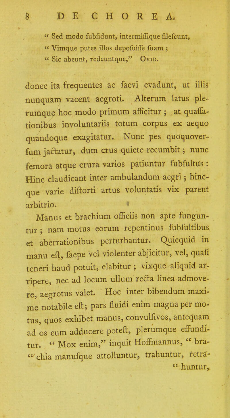 «' Sed modo fublidunt, intermiffique filefcunt,  Vimque putes illos depofuifle fuam ;  Sic abeunt, redeuntque, Ovid. donee ita frequentes ac faevi evadunt, ut illis nunquam vacent aegroti. Alterum latus ple- rumque hoc modo primum afficitur ; at quaffa- tionibus involuntariis totum corpus ex aequo quandoque exagitatur. Nunc pes quoquover- fum ja&atur, dum crus quiete recumbit; nunc femora atque crura varios patiuntur fubfultiis : Hinc claudicant inter ambulandum aegf i; hinc- que varie diftorti artus voluntatis vix parent arbitrio. • Manus et brachium officiis non apte fungun- tur ; nam motus eorum repentinus fubfultibus et aberrationibus perturbantur. Quicquid in manu eft, faepe vel violenter abjicitur, vel, quafi teneri haud potuit, elabitur ; vixque aliquid ar- ripere, nec ad locum ullum redla linea admove- re, aegrotus valet. Hoc inter bibendum maxi- me notabile eft; pars fluidi enim magna per mo- tus, quos exhibet manus, convulfivos, antequam ad os eum adducere poteft, plerumque effundi- tur. £C Mox enim, inquit Hoffmannus,  bra- <c/chia manufque attolluntur, trahuntur, fetra-  huntur,