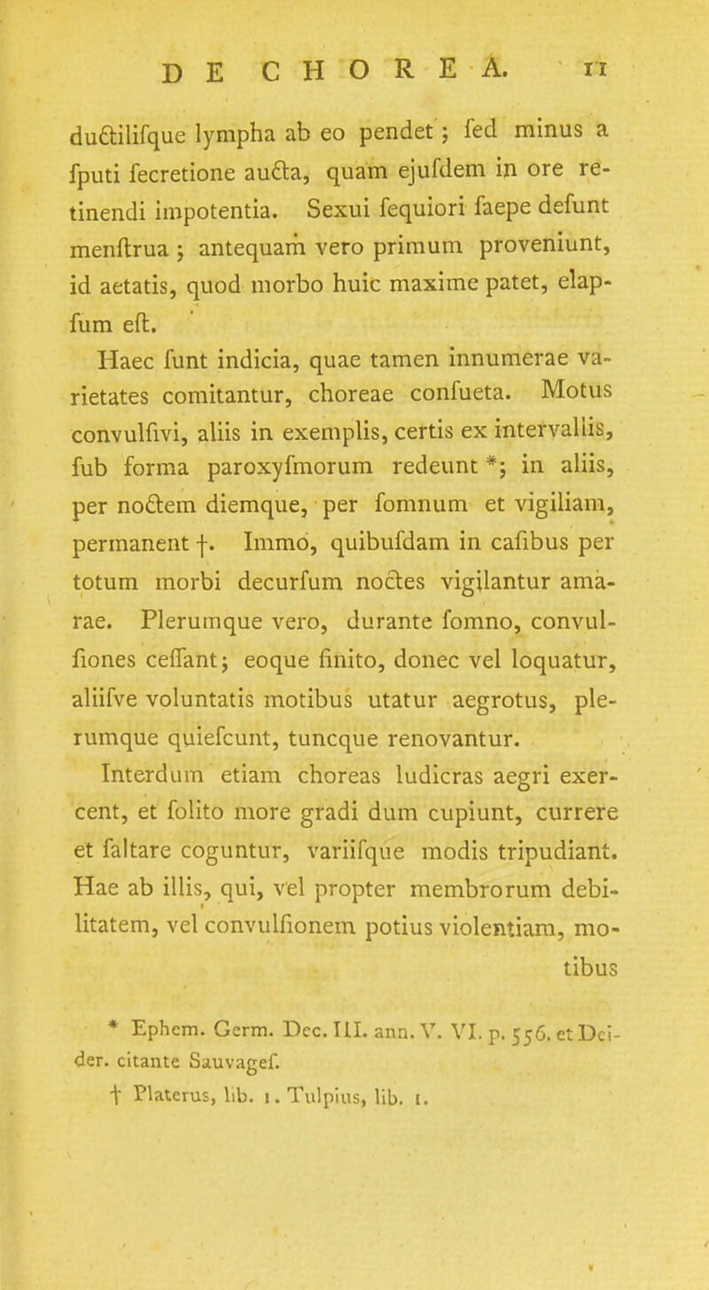 du&ilifque lympha ab eo pendet ; fed minus a fputi fecretione aucta, quam ejufdem in ore re- tinendi impotentia. Sexui fequiori faepe defunt menftrua ; antequam vero primum proveniunt, id aetatis, quod morbo huic maxime patet, elap- fum eft. Haec funt indicia, quae tamen innumerae va- rietates comitantur, choreae confueta. Motus convulfivi, aliis in exemplis, certis ex intervaliis, fub forma paroxyfmorum redeunt *; in aliis, per no&em diemque, per fomnum et vigiliam, permanent f. Immd, quibufdam in cafibus per totum morbi decurfum nocles vigjlantur ama- rae. Plerumque vero, durante fomno, convul- fiones ceffantj eoque finito, donee vel loquatur, aliifve voluntatis motibus utatur aegrotus, ple- rumque quiefcunt, tuncque renovantur. Interdum etiam choreas ludicras aegri exer- cent, et folito more gradi dum cupiunt, currere et faltare coguntur, variifque modis tripudiant. Hae ab illis, qui, vel propter membrorum debi- litatem, vel convulfionem potius violentiam, mo- tibus * Ephem. Germ. Dec. III. ann. V. VI. p. 556. et Dci- der. cltante Sauvagef. t Platerus, lib. 1. Tulpius, lib. I. ■