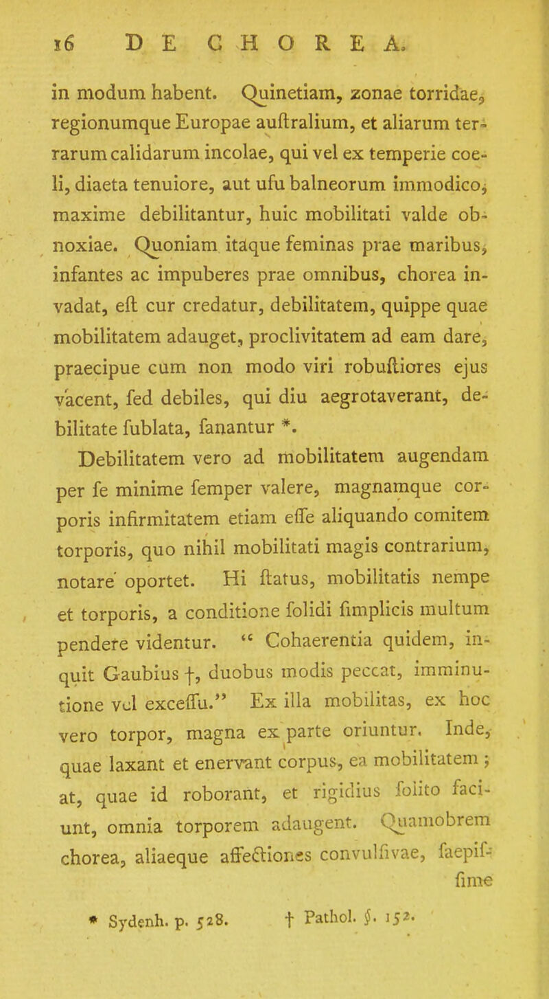 in modum habent. Quinetiam, zonae torridae, regionumque Europae auftralium, et aliarum ter- rarum calidarum incolae, qui vel ex temperie coe- li, diaeta tenuiore, aut ufu balneorum immodico, maxime debiiitantur, huic mobilitati valde ob- noxiae. Quoniam itaque feminas prae maribus, infantes ac impuberes prae omnibus, chorea in- vadat, eft cur credatur, debilitatem, quippe quae mobilitatem adauget, proclivitatem ad earn dare, praecipue cum non modo viri robufliores ejus vacent, fed debiles, qui diu aegrotaverant, de- bilitate fublata, fanantur *. Debilitatem vero ad mobilitatem augendam per fe minime femper valere, magnamque cor- poris infirmitatem etiam efle aliquando comitem torporis, quo nihil mobilitati magis contrarium, notare' oportet. Hi ftatus, mobilitatis nempe et torporis, a conditione folidi fimplicis multum pendere videntur.  Cohaerentia quidem, in- quit Gaubius f, duobus modis peccat, imminu- tione vol excelfu. Ex ilia mobilitas, ex hoc vero torpor, magna ex parte oriuntur. Inde, quae laxant et enervant corpus, ea mobilitatem ; at, quae id roborant, et rigidtus foiito faci- unt, omnia torporem adaugent. Quamobrem chorea, aliaeque affe&iones convulfivae, faepif- fime * Sydenh. p. 528. t Pathol. §. 152.