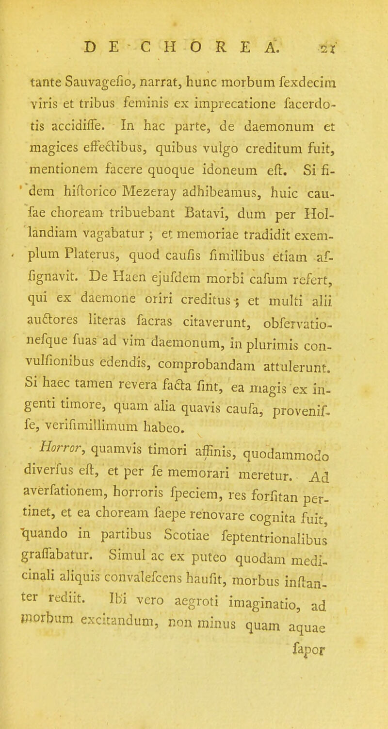 tante Sauvagefio, narrat, hunc morbum fexdecim viris et tribus feminis ex imprecatione facerdo- tis accidifle. In hac parte, de daemonum et magices effeclibus, quibus vulgo creditum fuit, mentionem facere quoque idoneum eft. Si fi- dem hiftorico Mezeray adhibearaus, huic cau- fae choream tribuebant Batavi, dum per Hol- landiam vagabatur ; et memoriae tradidit exem- plum Platerus, quod caufis fimilibus etiarh af- fignavit. De Haen ejufdem rriorbi cafum refert, qui ex daemone oriri creditus-; et multi alii auclores literas facras citaverunt, obfervatio- nefque fuas ad vim daemonum, in plurimis con- vulfionibus edendis, comprobandam attulerunt. Si haec tamen rev era facia fint, ea magis ex in- genti timore, quam alia quavis caufa, provenif- fe, verifimiliimum habeo. Horror, quamvis timori affinis, quodammodo diverfus eft, et per fe memorari meretur. Ad averfationem, horroris fpeciem, res forfitan per- tinet, et ea choream faepe renovare cognita fuit quando in partibus Scotiae feptentrionalibus graflabatur. Simul ac ex puteo quodam medi- cinali aliquis convalefcens haufit, morbus inftan- ter rediit. Ibi vero aegroti imaginatio, ad morbum excitandum, non minus quam aquae fapor