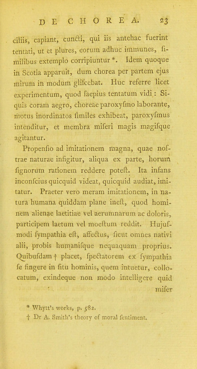 ciliis, capiant, cunfti, qui iis antehac fuerint tentati, ut et plures, eorura adhuc immunes, fi- milibus extemplo corripiuntur *. Idem quoque in Scotia apparuit, dum chorea per partem ejus mirum in modum glifcebat. Hue referre licet experimentum, quod faepius tentatum vidi: Si- quis coram aegro, choreae paroxyfmo laborante, motus inordinatos fimiles exhibeat, paroxyfmus intenditur, et membra miferi magis magifque agitantur. Propenfio ad imitationem magna, quae nof- trae naturae infigitur, aliqua ex parte, horum fignorum rationem reddere poteft. Ita infans inconfeius quicquid videat, quicquid audiat, imi- tatur. Praeter vero meram imitationem, in ria- tura humana quiddam plane inert, quod homi- nem alienae laetitiae vel aerumnarum ac doloris, participem laetum vel moeftum reddit. Hujuf- modi fympathia eft, afieclus, ficut omnes nativi alii, probis humanifque nequaquam proprius. Quibufdamf placet, fpeftatorem ex fympathia fe fingere in fitu hominis, quern intuetur, collo- catum, exindeque non modo intelligere quid • mifer * Whytt's works, p. 582. t Dr A. Smith's theory of moral ftntiment.