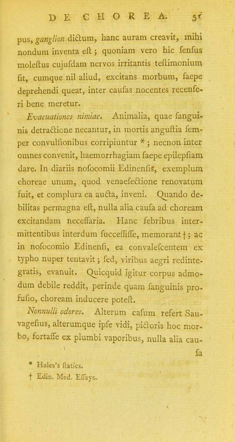 pus, ganglion dictum, hanc auram creavit, mihi nondum inventa eft j quoniam vero hie fenfus moleftus cujufdam nervos irritantis teftimonium fit, cumque nil aliud, excitans morbum, faepe deprehendi queat, inter caufas nocentes recenfe- ri bene meretur. Evacuationes nimiae. Animalia, quae fangui- nis detra&ione necantur, in mortis anguftia Tem- per convulfionibus corripiuntur * ; necnon inter omnes convenit, haemorrhagiam faepe epilepfiam. dare. In diariis nofocomii EdinenfiS, exemplum choreae unum, quod venaefeftione renovatum fuit, et complura ea aucla, inveni. Quando de- bilitas permagna eft, nulla alia caufa ad choream excitandam neceflaria. Hanc febribus inter- mittentibus interdum fucceffiffe, memorant f; ac in nofocomio Edinenfi, ea convalefcentem ex typho nuper tentavit j fed, viribus aegri redinte- gratis, evanuit. Quicquid igitur corpus admo- dum debile reddit, perinde quam fanguinis pro- fufio, choream inducere poteft. Nonnulli odores. Alterum cafum refert Sau- vagefius, alterumque ipfe vidi, picloris hoc mor- bo, fortaffe ex plumbi vaporibus, nulla alia cau- fa * Hales's flatics. t Edin. Med. Eflays,