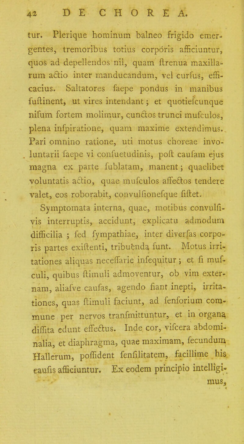 tur. Plerique hominum balneo frigido emer- gentes, tremoribus totius corporis afficiuntur, quos ad depellendos nil, quam ftrenua maxilla- rum a&io inter manducandum, vel curfus, effi- cacius. Saltatores faepe pondus in manibus fuflinent, ut vires intendant; et quotiefcunque nifum fortem molimur, cunctos trunci mufculos, plena infpiratione, quam maxime extendimus. Pari omnino ratione, uti motus choveae invo- luntarii faepe vi confuetudinis, pod caufam ejus magna ex parte fublatam, manent; quaelibet voluntatis a&io, quae mufculos affe&os tendere valet, eos roborabit, convulfionefque fiftet. Symptomata interna, quae, motibus convulfi- vis interrupts, accidunt, explicatu admodum difficilia ; fed fympathiae, inter diverfas corpo- ris partes exiftenti, tribuenda funt. Motus irri- tationes aliquas neceffarie infequitur; et fi muf- culi, quibus ftimuli admoventur, ob vim exter- nam, aliafve caufas, agendo fiant inepti, irrita- tiones, quas ftimuli faciunt, ad fenforium com- mune per nervos tranfmittuntur, et in organa, diffita edunt efFeftus. Inde cor, vifcera abdomi- nalia, et diaphragma, quae maximam, fecundum Hallerum, poflident fenfilitatem, facillime his eaufis afficiuntur. Ex eodem principio intelligi- muss