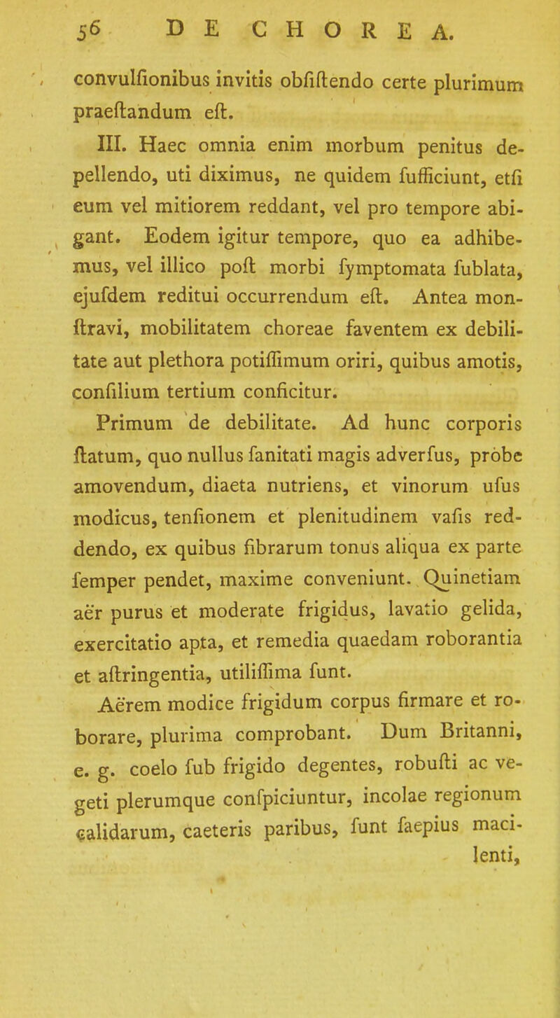 convulfionibus invitis obfiftendo certe plurimum praeftandum eft. III. Haec omnia enim morbum penitus de- pellendo, uti diximus, ne quidem fufficiunt, etfi eum vel mitiorem reddant, vel pro tempore abi- , gant. Eodem igitur tempore, quo ea adhibe- mus, vel illico port morbi fymptomata fublata, ejufdem reditui occurrendum eft. Antea mon- ftravi, mobilitatem choreae faventem ex debili- tate aut plethora potiffimum oriri, quibus amotis, confilium tertium conficitur. Primum de debilitate. Ad hunc corporis ftatum, quo nullus fanitati magis adverfus, probe amovendum, diaeta nutriens, et vinorum ufus modicus, tenfionem et plenitudinem vafis red- dendo, ex quibus fibrarum tonus aliqua ex parte femper pendet, maxime conveniunt. Quinetiam aer purus et moderate frigidus, lavatio gelida, exercitatio apta, et remedia quaedam roborantia et aftringentia, utiliflima funt. Aerem modice frigidum corpus firmare et ro- borare, plurima comprobant. Dum Britanni, e. g. coelo fub frigido degentes, robufti ac ve- geti plerumque confpiciuntur, incolae regionum ealidarum, caeteris paribus, funt faepius maci- lenti,