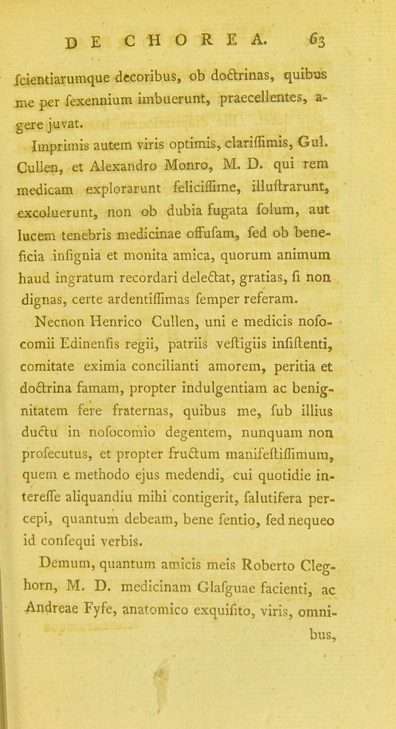 fcientiarumque decoribus, ob do&rinas, quibus me per fexennium imbuerunt, praecellentes, a- gere j.uvat. Imprimis autem viris optimis, clariffimis, GuL Cullen, et Alexandro Monro, M. D. qui rem medicam explorarunt feliciffime, illuflrarunt, excoluerunt, non ob dubia fugata folum, aut lucem tenebris medicinae offufam, fed ob bene- ficia infignia et monita arnica, quorum animum haud ingratum recordari delectat, gratias, fi non dignas, certe ardentiflimas Temper referam. Necnon Henrico Cullen, uni e medicis nofo- comii Edinenfis regii, patriis veftigiis infiftenti, comitate eximia concilianti amorem, peritia et do&rina famam, propter indulgentiam ac benig- nitatem fere fraternas, quibus me, fub illius ductu in nofocomio degentem, nunquam non profecutus, et propter fru&um manifeftiflimura, quern e methodo ejus medendi, cui quotidie in- terelfe aliquandiu mihi contigerit, falutifera per- cepi, quantum debeam, bene fentio, fed nequeo id confequi verbis. Demum, quantum amicis meis Roberto Cleg- horn, M. D. medicinam Glafguae facienti, ac Andreae Fyfe, anatomico exquifito, viris, omni- bus,