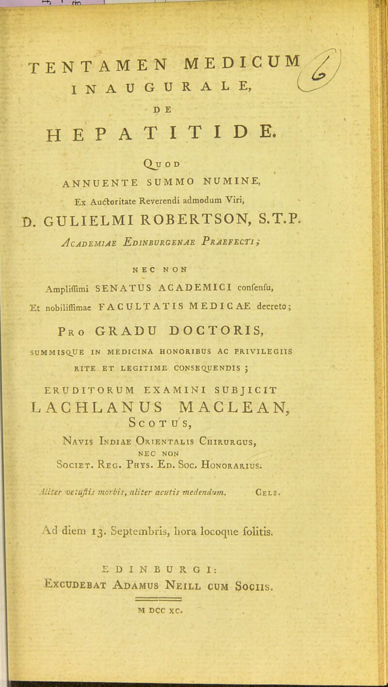 <^ ' fin '1 TENTAMEN MEDICUM^ INAUGURALE, D E H E P A T I T I D E. Qjl O D ANNUENTE SUMMO NUMINE, Ex Audloritate Reverendi admodum Viri, D. GULIELMI ROBERTSON, S.T.P. j4cademiae Edinbvrgenae PRAEFECn; N E C N O N Ampliffimi SENATUS ACADEMICI confenfu, Et nobiliffimae FACULTATIS MEDICAE decreto; Pro gradu doctoris, SUMMISQUE IN MEDICINA HONORIBUS AC PRIVILEGIIS RITE ET LEGITIME CONSEQUENDIS J ERUDITORUM EXAMINI SUBJICIT LACHLANUS MACLEAN, S C O T U S, Navis Indiae Or.ientalis Chirurgus, NEC NON SociET. Reg. Phys. Ed. Soc. Honorarius. Aliter veiujlis morbis, aliter acutis medendtim. Cels. Ad diem 13. Septeinbris, hora locoque folitis. EDINBURGI: EXCUDEBAT AdAMUS NeILL CUM SoCIIti.