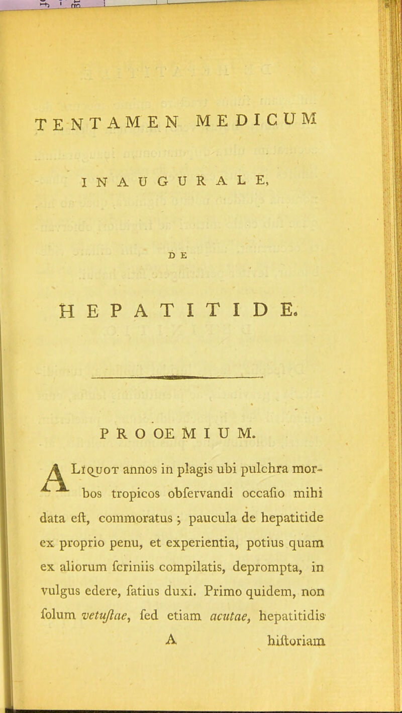 TENTAMEN MEDICUM INAUGURALE, HEPATITIDE. P R O OE M I U M. LlQuoT annos in plagis ubi pulchra mor- bos tropicos obfervandi occafio mihi data eft, commoratus ; paucula de hepatitide ex proprio penu, et experientia, potius quam ex aliorum fcriniis compilatis, deprompta, in vulgus edere, fatius duxi. Primo quidem, non folum vetujlae^ fed etiam acutae, hepatitidis' D E A hiftgriam