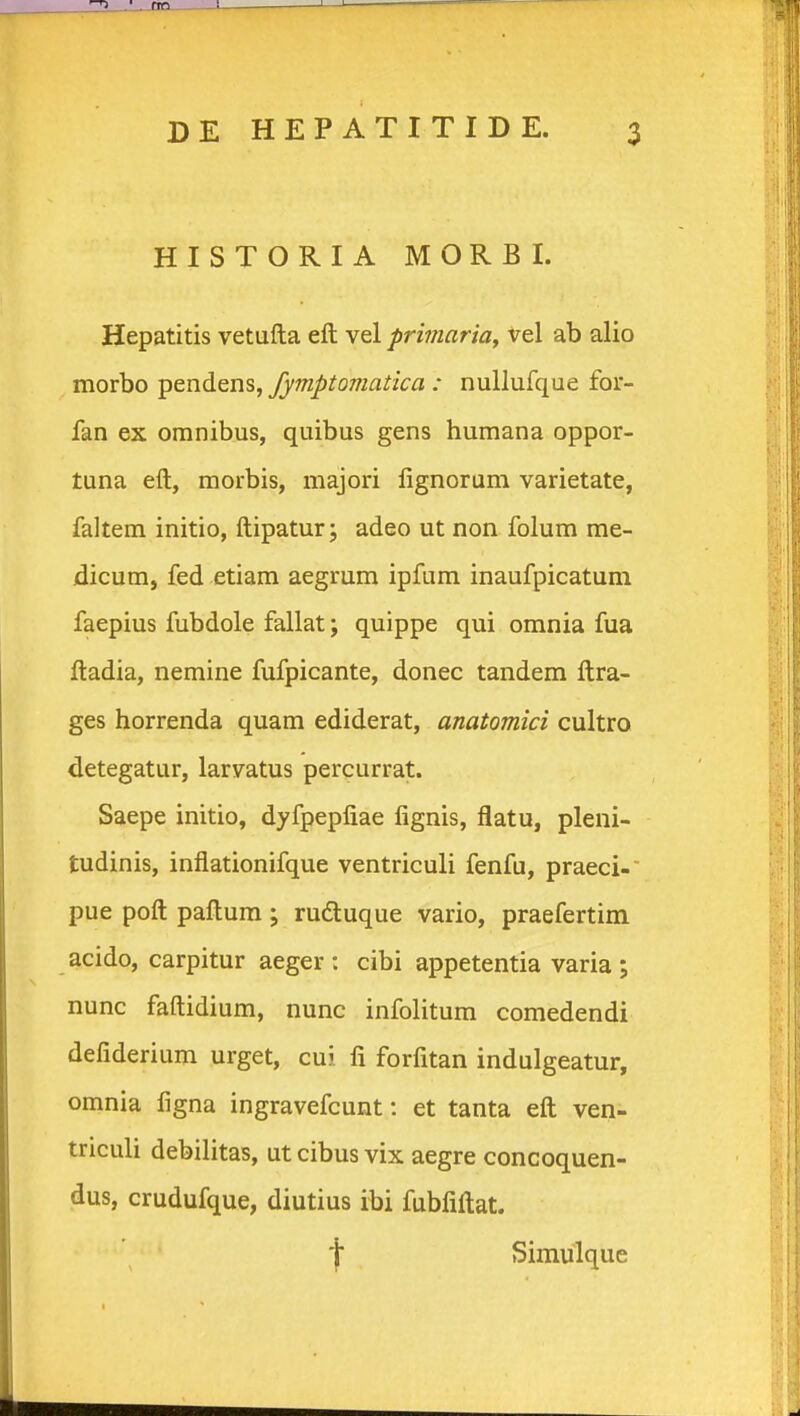 HISTORIA MORBI. Hepatitis vetufta eft vel primariaf vel ab alio morbo pendens, fymptomatica : nuUufque for- fan ex omnibus, quibus gens humana oppor- tuna eft, morbis, majori lignorum varietate, faltem initio, ftipatur; adeo ut non folum me- dicumj fed etiam aegrum ipfum inaufpicatum faepius fubdole fallat; quippe qui omnia fua ftadia, nemine fufpicante, donec tandem ftra- ges horrenda quam ediderat, anatomici cultro detegatur, larvatus percurrat. Saepe initio, dyfpepfiae fignis, flatu, pleni- tudinis, inflationifque ventriculi fenfu, praeci- pue poft paftura ; rudtuque vario, praefertim acido, carpitur aeger : cibi appetentia varia ; nunc faftidium, nunc infolitum comedendi defiderium urget, cui fi forfitan indulgeatur, omnia figna ingravefcunt: et tanta eft ven- triculi debilitas, ut cibus vix aegre concoquen- dus, crudufque, diutius ibi fubfiftat. j Simulque