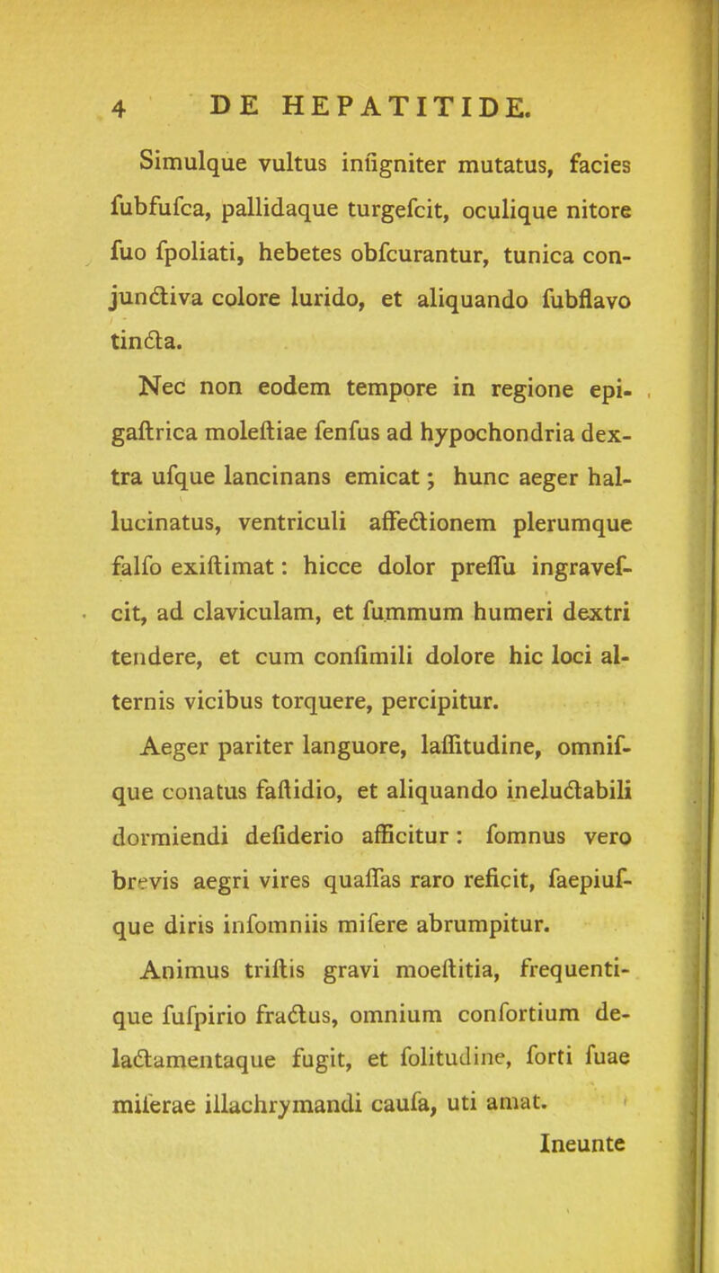 Simulque vultus inugniter mutatus, facies fubfufca, pallidaque turgefcit, oculique nitore fuo fpoliati, hebetes obfcurantur, tunica con- jundiva colore lurido, et aliquando fubflavo tin6ta. Nec non eodem tempore in regione epi- gaftrica moleftiae fenfus ad hypochondria dex- tra ufque lancinans emicat; hunc aeger hal- lucinatus, ventriculi afFedionem plerumque falfo exiftimat: hicce dolor preflu ingravef- cit, ad claviculam, et fu.mmum humeri dextri tendere, et cum confiraili dolore hic loci al- ternis vicibus torquere, percipitur. Aeger pariter languore, laflitudine, omnif- que conatus faftidio, et aliquando ineludlabili dormiendi defiderio afficitur: fomnus vero brevis aegri vires quaflas raro reficit, faepiuf- que diris infomniis mifere abrumpitur. Animus triftis gravi moeftitia, frequenti- que fufpirio fradlus, omnium confortium de- ladtamentaque fugit, et folitudine, forti fuae miferae illachrymandi caufa, uti amat. Ineunte