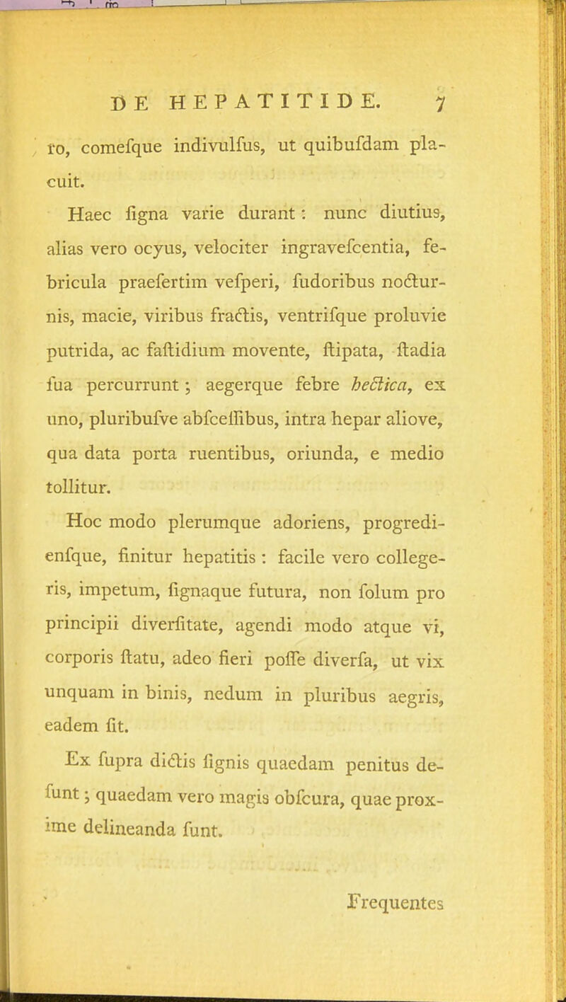 1-0, comefque indivulfus, ut quibufdam pla- cuit. Haec ligna varie durant: nunc diutius, alias vero ocyus, velociter ingravefcentia, fe- bricula praefertim vefperi, fudoribus noilur- nis, macie, viribus fradlis, ventrifque proluvie putrida, ac faftidium movente, ftipata, ftadia fua percurrunt j aegerque febre heSlka^ ex uno, pluribufve abfcellibus, intra hepar aliove, qua data porta ruentibus, oriunda, e medio tollitur. Hoc modo plerumque adoriens, progredi- enfque, finitur hepatitis : facile vero college- ris, impetum, fignaque futura, non folum pro principii diverlitate, agendi modo atque vi, corporis ftatu, adeo fieri pofle diverfa, ut vix unquam in binis, nedum in pluribus aegris, eadem fit. Ex fupra didis fignis quaedam penitus de- funt j quaedam vero magis obfcura, quae prox- ime delineanda funt. Frequentes