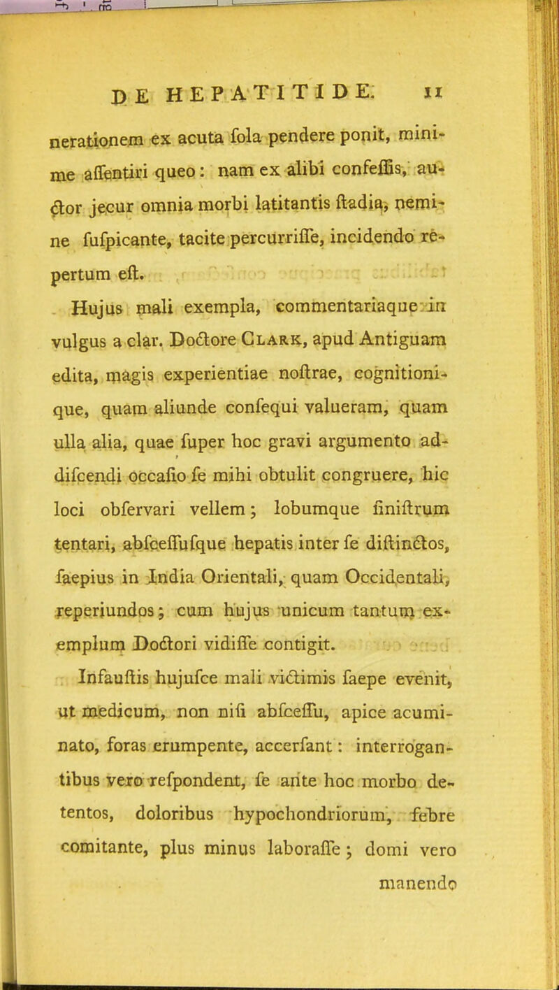 nerafcionera ex acuta fola pendere ponit, mini- me aflfentiri queo: nam ex alibi confelfis, au^ ^or jecur omnia morbi latitantis ftadia, nemi* ne fufpicante, tacite percurrifre, incidendo re* pertum eft. Hujus fnali exempla, commentariaque-dn vulgus a clgr, Dodore Glark, apud Antiguam edita, raagis experientiae noftrae, cognitioni-' que, quam aliunde confequi valueram, quam ulla, alia, quae fuper hoc gravi argumento ad- 4ifpei\4i Occalio fe mihi obtulit congruere, hic loci obfervari vellem; lobumque finiftruni tentari, abfceffufque hepatis inter fe diftindlos, faepius in India Orientali, quam Occidentali, jreperjundos; cum hujus -unicum tantuui ex- emplum Dodtori vidifle contigit. -: Infauftis hujufce mali vidlimis faepe evenit, Ut medicum, non uifi abfceflii, apice acumi- nato, foras erumpente, accerfant: interrdgan- tibus vero refpondent, fe arite hoc morbo de- tentos, doloribus hypochondriorum, febre comitante, plus minus laborafle; domi vero manendo