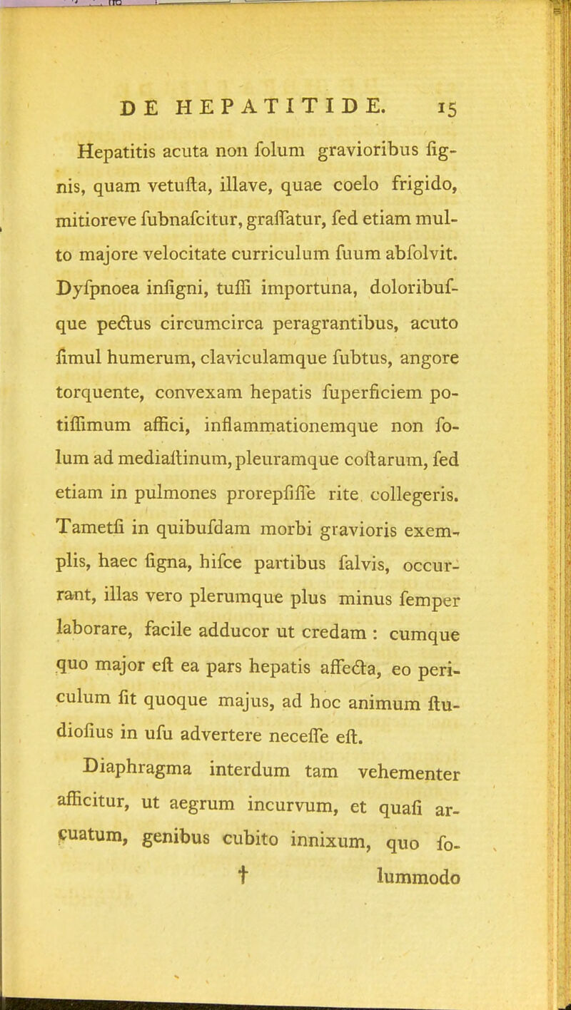 Hepatitis acuta non folum gravioribus lig- nis, quam vetufta, illave, quae coelo frigido, mitioreve fubnafcitur, gralTatur, fed etiam mul- to majore velocitate curriculum fuum abfolvit. Dyfpnoea infigni, tuffi importuna, doloribuf- que pedlus circumcirca peragrantibus, acuto fimul humerum, claviculamque fubtus, angore torquente, convexam hepatis fuperficiem po- tiffimum affici, inflammationemque non fo- lum ad mediattinum, pleuramque collarum, fed etiam in pulmones prorepfifi^e rite collegeris. Tametfi in quibufdam morbi gravioris exem- plis, haec figna, hifce partibus falvis, occur- rant, illas vero plerumque plus minus femper laborare, facile adducor ut credam : cumque quo major eft ea pars hepatis aflTeda, eo peri- culum fit quoque majus, ad hoc animum ftu- diofius in ufu advertere neceflTe eft. Diaphragma interdum tam vehementer afficitur, ut aegrum incurvum, et quafi ar- fjuatum, genibus cubito innixum, quo fo- t lummodo