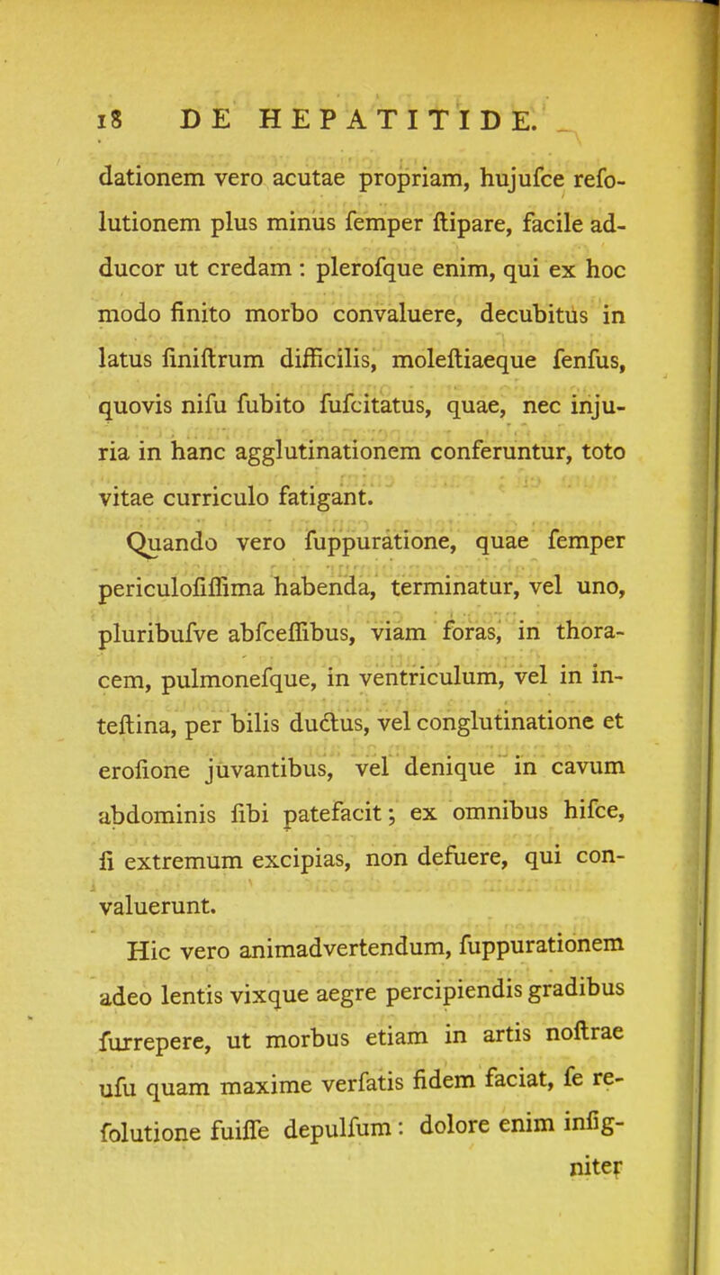 dationem vero acutae propriam, hujufce refo- lutionem plus minus femper ftipare, facile ad- ducor ut credam : plerofque enim, qui ex hoc modo finito morbo convaluere, decubitils in latus finiftrum difficilis, moleftiaeque fenfus, quovis nifu fubito fufcitatus, quae, nec inju- ria in hanc agglutinationem conferuntur, toto vitae curriculo fatigant. Quando vero iuppuratione, quae femper periculofiflima haberida, terminatur, vel uno, pluribufve abfceflibus, viam foras, in thora- cem, pulmonefque, in ventriculum, vel in in- teftina, per bilis dudus, vel conglutinatione et erofione juvantibus, vel denique in cavum abdominis fibi patefacit; ex omnibus hifce, fi extremum excipias, non defuere, qui con- valuerunt. Hic vero animadvertendum, fuppurationem adeo lentis vixque aegre percipiendis gradibus furrepere, ut morbus etiam in artis noftrae ufu quam maxime verfatis fidem faciat, fe re- folutione fuifle depulfum: dolore enim infig- niter