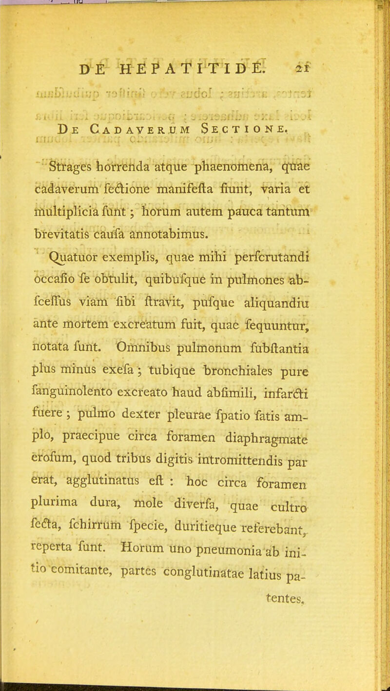 D^f H E I* A t I'T I D eI 2r De C.ADAyERJJ.M SeCTIONE. Sttages heh^ilda atque phaenomen^, cadaverunl fedione mtmifefta fimit, taria et iiiultiplicia fUnt; fioYum autem pduca taiitum brevitatis caufa annotabimus. Quatuor exemplis, quae mihi perfcrutandi bccafio Te bbtulit, quibufque in puithoties ab- fceiTus viam libi ftravit, pufque aliquandiu ante moftem excreatum fuit, quae fequuntur, notata funt. Omnibus pulmonum fubftantia plus Tninus exefa; tubique brotichiales pure fanguinolerito excreato haud abfimili, infarai fuere; pdmo dexter pieurae fpatio fatis am- plo, praecipue circa foramen diaphragmate efofum, quod tribus digitis intromittendis par erat, agglutinatus eft : hoc circa foramen plurima dura, mole diverfa, quae cultro fedta, fchirrutn fpecie, duritieque referebant,, reperta funt. Horum uno pneumonia ab ini- tio eomitante, partes conglutinatae latius pa- tentes.