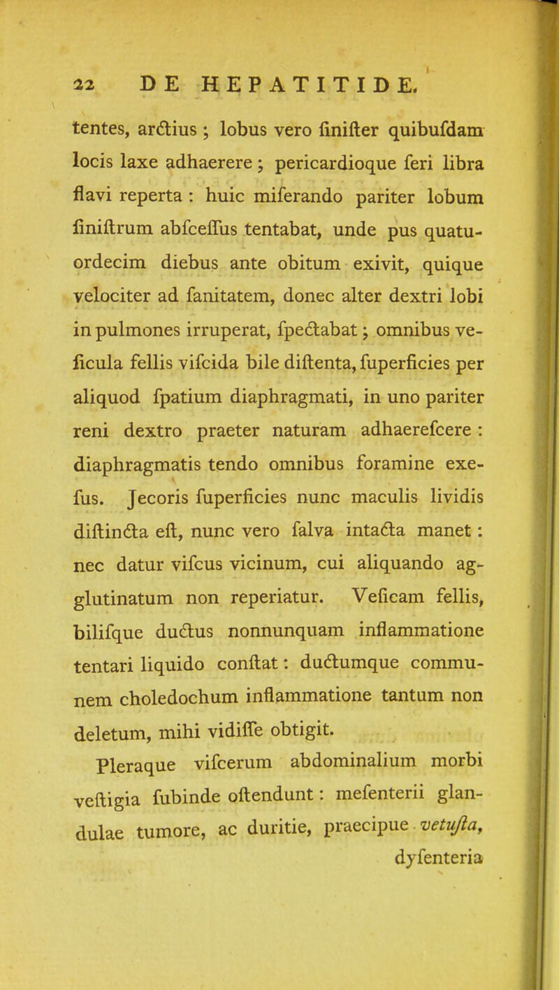 tentes, ardtius ; lobus vero linifter quibufdam locis laxe adhaerere; pericardioque feri libra flavi reperta: huic miferando pariter lobum finiftrum abfceffus tentabat, unde pus quatu- ordecim diebus ante obitum exivit, quique velociter ad fanitatem, donec alter dextri lobi in pulmones irruperat, fpedtabat; omnibus ve- ficula fellis vifcida bile diftenta, fuperficies per aliquod fpatium diaphragmati, in uno pariter reni dextro praeter naturam adhaerefcere : diaphragmatis tendo omnibus foramine exe- fus. Jecoris fuperficies nunc maculis lividis diftinda eft, nunc vero falva intada manet: nec datur vifcus vicinum, cui aliquando ag- glutinatum non reperiatur. Veficam fellis, bilifque du6tus nonnunquam inflammatione tentari liquido conftat: duftumque commu- nem choledochum inflammatione tantum non deletum, mihi vidifle obtigit. Pleraque vifcerum abdominalium morbi veftigia fubinde oftendunt: mefenterii glan- dulae tumore, ac duritie, ^r^ecipue vetujla, dyfenteria