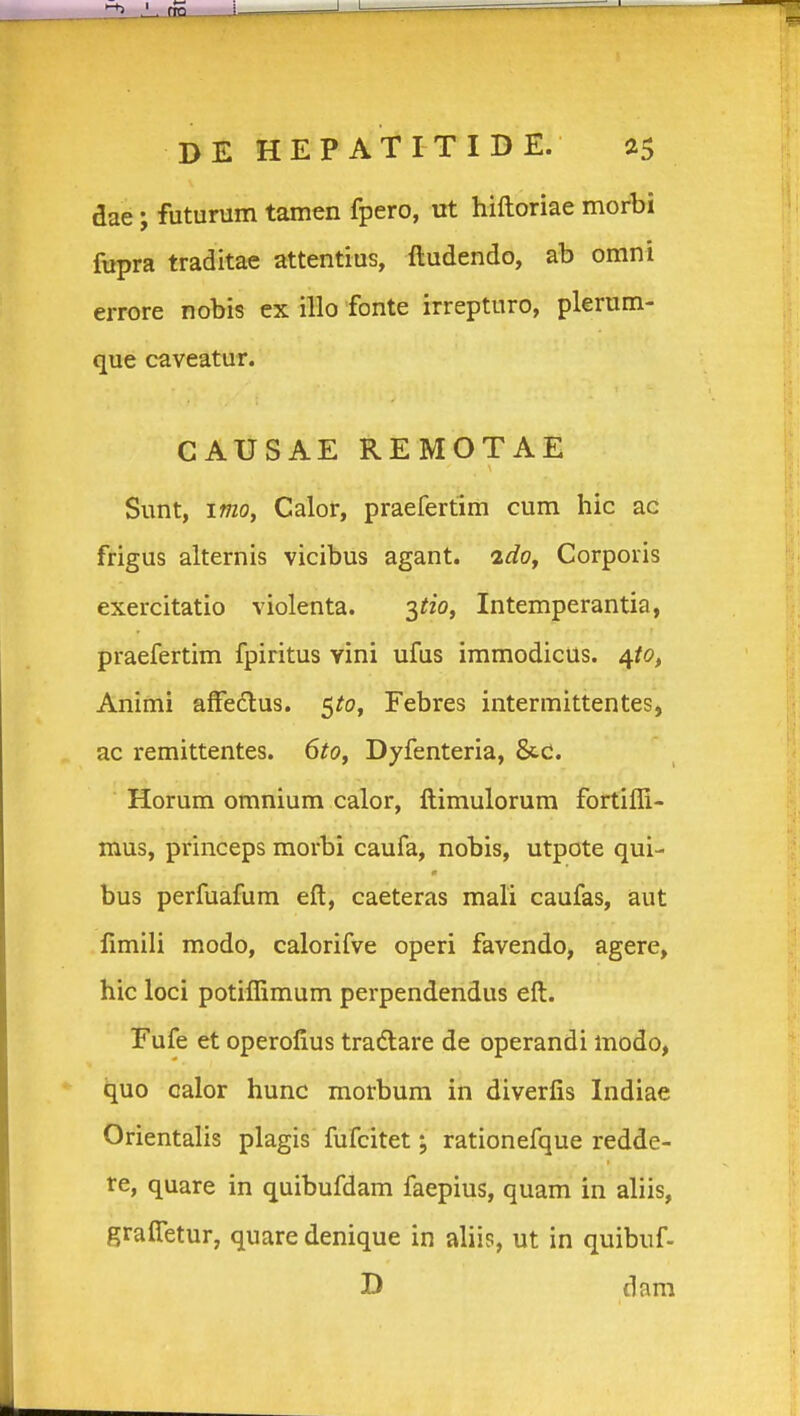 I DE HEPATITIDE. 25 dae; futurum tamen fpero, ut hiftoriae morbi ftipra traditae attentius, ftudendo, ab omni errore nobis cx iHo fonte irrepturo, plerum- que caveatur. CAUSAE REMOTAE Sunt, imoy Calor, praefertim cum hic ac frigus alternis vicibus agant. idoy Corporis exercitatio violenta. 3^/0, Intemperantia, praefertim fpiritus yini ufus immodicus. 4/0, Animi affedlus. 5^0, Febres intermittentes, ac remittentes. 6tOy Dyfenteria, &c. Horum omnium calor, ftimulorum fortifli- mus, princeps morbi caufa, nobis, utpote qui- bus perfuafum eft, caeteras mali caufas, aut fimili modo, calorifve operi favendo, agere, hic loci potiflimum perpendendus eft. Eufe et operofius tradtare de operandi modo, quo calor hunc morbum in diverfis Indiae Orientalis plagis fufcitet; rationefque redde- re, quare in quibufdam faepius, quam in aliis, grafletur, quare denique in aliis, ut in quibuf- D dara