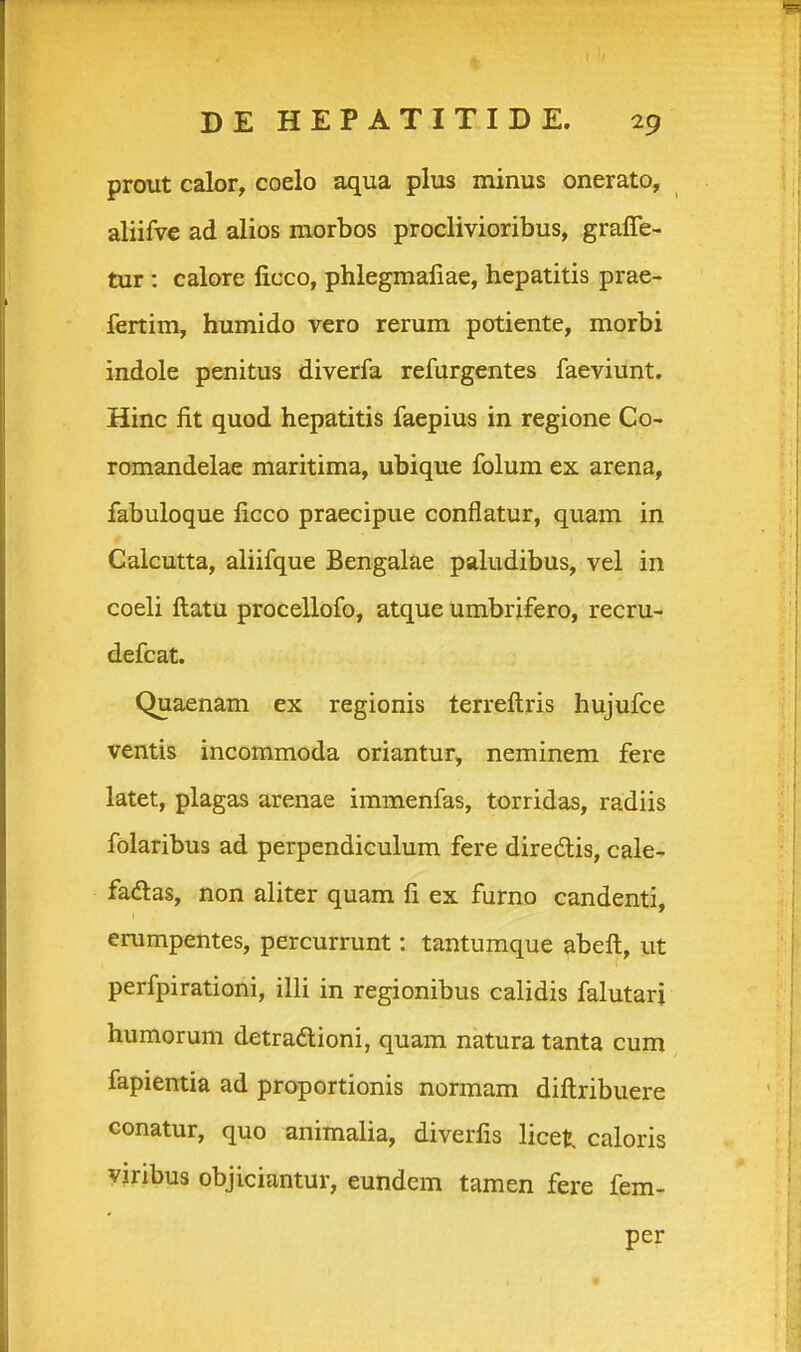 prout calor, coelo aqua plus minus onerato, aliifve ad alios morbos proclivioribus, graffe- tur : calore ficco, phlegmafiae, hepatitis prae- fenim, humido vero rerum potiente, morbi indole penitus diverfa refurgentes faeviunt. Hinc fit quod hepatitis faepius in regione Co- romandelae maritima, ubique folum ex arena, fabuloque ficco praecipue conflatur, quam in Galcutta, aliifque Bengalae paludibus, vel in coeli ftatu procellofo, atque umbrifero, recru- defcat. Quaenam ex regionis terreftris hujufce ventis incommoda oriantur, neminem fere latet, plagas arenae immenfas, torridas, radiis folaribus ad perpendiculum fere diredlis, cale- faftas, non aliter quam fi ex furno candenti, erumpentes, percurrunt: tantumque abeft, ut perfpirationi, illi in regionibus calidis falutarj humorum detradlioni, quam natura tanta cum fapiemia ad proportionis normam diftribuere conatur, quo animalia, diverfis licet caloris yjribus objiciantur, eundem tamen fere fem- per