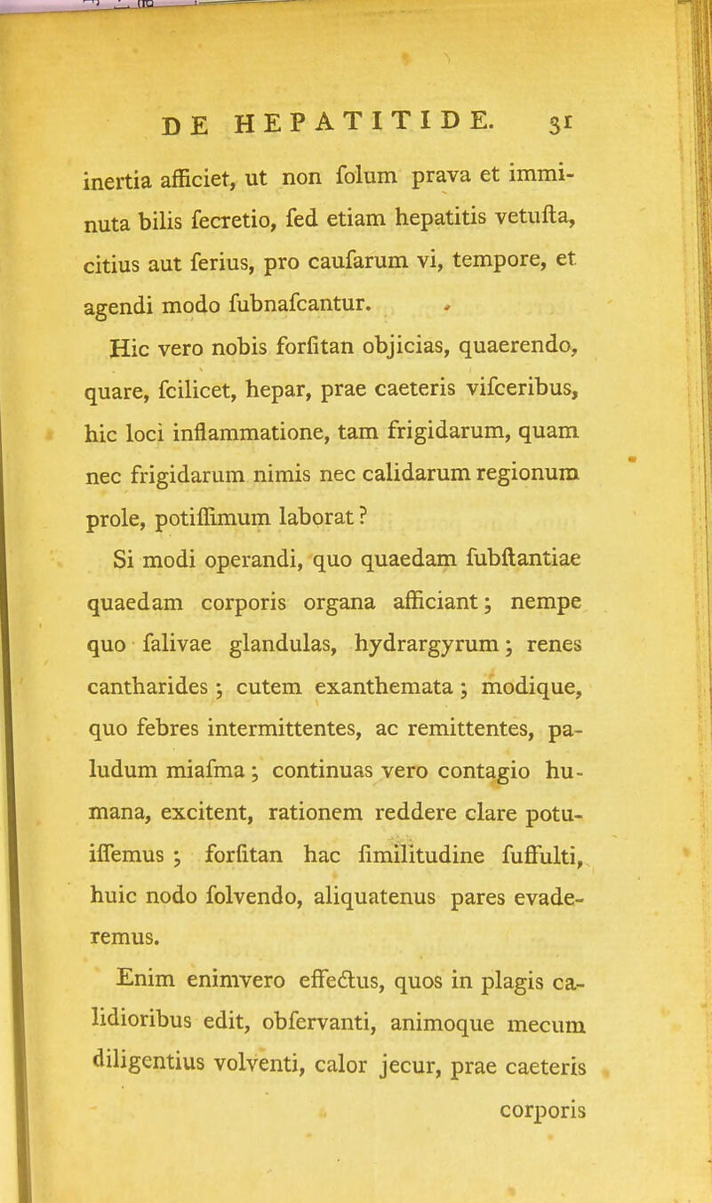 inertia afficiet, ut non folum prava et immi- nuta bilis fecretio, fed etiam hepatitis vetufta, citius aut ferius, pro caufarum vi, tempore, et agendi modo fubnafcantur. Hic vero nobis forfitan objicias, quaerendo, quare, fcilicet, hepar, prae caeteris vifceribus, hic loci inflaramatione, tam frigidarum, quam nec frigidarum nimis nec calidarum regionum prole, potiffimum laborat ? Si modi operandi, quo quaedarn fubftantiae quaedam corporis organa afficiant; nempe quo falivae glandulas, hydrargyrum; renes cantharides; cutem exanthemata ; modique, quo febres intermittentes, ac remittentes, pa- ludum miafma ; continuas vero contagio hu- mana, excitent, rationem reddere clare potu- iflemus j forfitan hac fimilitudine fuffulti, huic nodo folvendo, aliquatenus pares evade- remus. Enim enimvero eflfedlus, quos in plagis ca- lidioribus edit, obfervanti, animoque mecum diligentius volventi, calor jecur, prae caeteris corporis