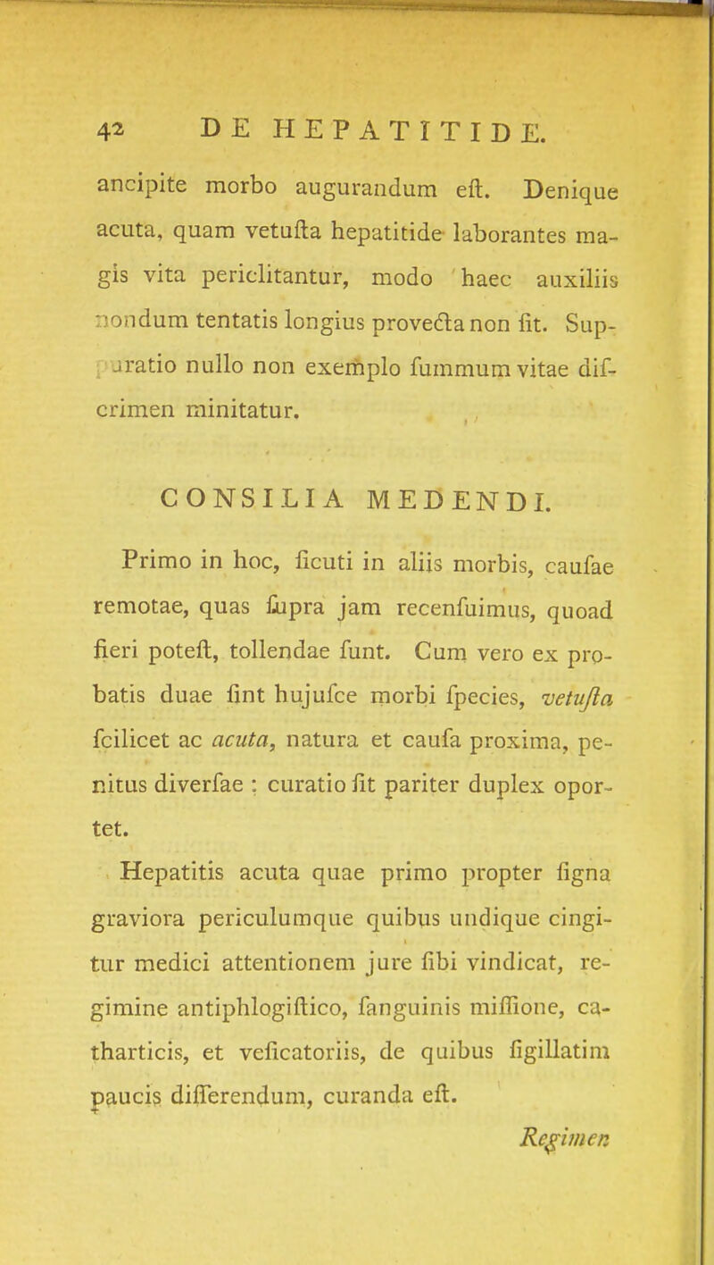 ancipite morbo augurandum eft. Denique acuta, quam vetufta hepatitide laborantes ma- gis vita periclitantur, modo haec auxiHis nondum tentatis longius proveda non fit. Sup- , jratio nullo non exerhplo fummumvitae dif- crimen rainitatur. CONSILIA MEDENDI. Primo in hoc, licuti in aliis morbis, caufae remotae, quas iiipra jam recenfuimus, quoad fieri poteft, tollendae funt. Cum vero ex pro- batis duae fint hujufce inorbi fpecies, vetujla fcilicet ac acuta, natura et caufa proxima, pe- nitus diverfae : curatio iit pariter duplex opor- tet. Hepatitis acuta quae primo propter figna graviora periculumque quibus undique cingi- tur medici attentionem jure fibi vindicat, re- gimine antiphlogiftico, fanguinis miflione, ca- tharticis, et veficatoriis, de quibus figillatim paucis difierendum, curanda eft. Re^imen