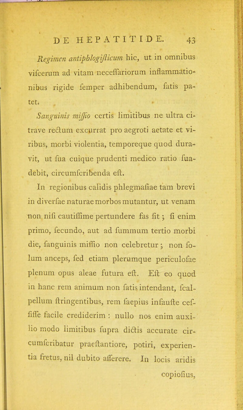 Regimen antiphlogijlicum hic, ut in omnibus vifcerum ad vitam neceflariorum inflammatio- nibus rigide femper adhibendum, fatis pa- tet. Sanguinis mijjio certis limitibus ne ultra ci- trave rectum excurrat pro aegroti aetate et vi- ribus, morbi violentia, temporeque quod dura- vit, ut fua cuique prudenti medico ratio fua- debit, circumfcribenda eft. In regionibus calidis phlegmafiae tam brevi in diverfae naturaemorbosmutantur, ut venam non nifl cautiflime pertundere fas fit; fi enim primo, fecundo, aut ad fummum tertio morbi die, fanguinis miflio non celebretur ; non fo- lum anceps, fed etiam plerumque periculofae plenum opus aleae futura eft. Eft eo quod in hanc rem animum non fatis intendant, fcal- pellum ftringentibus, rem faepius infaufte cef- fifle facile crediderim : nullo nos enim auxi- lio modo limitibus fupra didlis accurate cir- cumfcribatur praeftantiore, potiri, experien- tia fretus, nil dubito aflerere. In locis aridis copiofius,