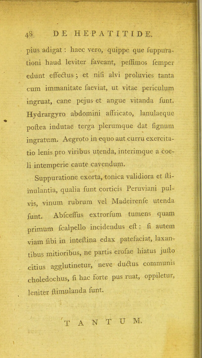 pius adigat: haec vero, quippe que fuppura- tioni haud leviter faveant, peffimos femper edunt effedus ; et nifi alvi proluvies tanta cum immanitate faeviat, ut vitae periculum ingruat, cane pejus et angue vitanda funt. Hydrargyro abdomini affricato, lanulaeque poftea indutae terga plerumque dat fignum ingratum. Aegroto in equo aut curru exercita- tio lenis pro viribus utenda, interimque a coe- li intemperie caute cavendum. Suppuratione exorta, tonica validiora et fti- inulantia, qualia funt corticis Peruviani pul- vis, vinum rubrum vel Madeirenfe utenda funt. AbfcelTus extrorfum tumens quam primum fcalpello incidendus eft : fi autem viam fibi in inteftina edax patefaciat, laxan- tibus mitioribus, ne partis erofae hiatus jufto citius agglutinetur, neve dudus coramunis choledochus, ft hac forte pus ruat, oppiletur, leniter ftimulanda funt. T A N T U M.