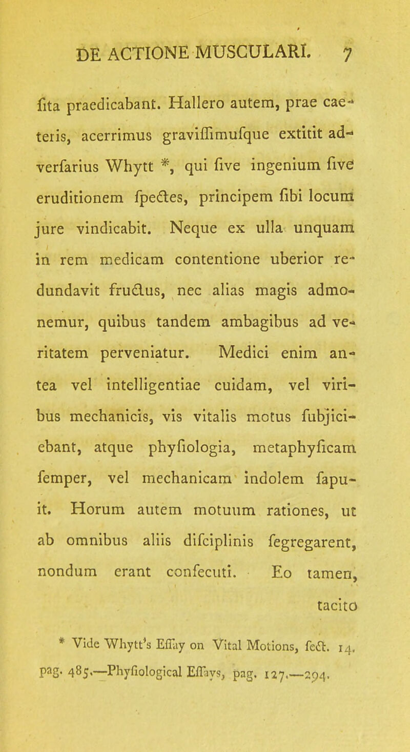 fita praedicabant. Hallero autem, prae cae- teiis, acerrimus graviffimufque extitit ad- verfarius Whytt *, qui five ingenium five eruditionem fpedles, principem fibi locum jure vindicabit. Neque ex ulla unquam in rem medicam contentione uberior re- dundavit frudus, nec alias magis admo- nemur, quibus tandem ambagibus ad ve-» ritatem perveniatur. Medici enim an- tea vel intelligentiae cuidam, vel viri- bus mechanicis, vis vitalis motus fubjici- ebant, atque phyfiologia, metaphyficam femper, vel mechanicam indolem fapu- it. Horum autem motuum rationes, ut ab omnibus aliis difciplinis fegregarent, nondum erant confecuti. Eo lamen, tacito * Vide Whytt*s E% on Vital Motions, fea. 14. pag. 485,—Phyfiological Effays, pag, 127.—294.