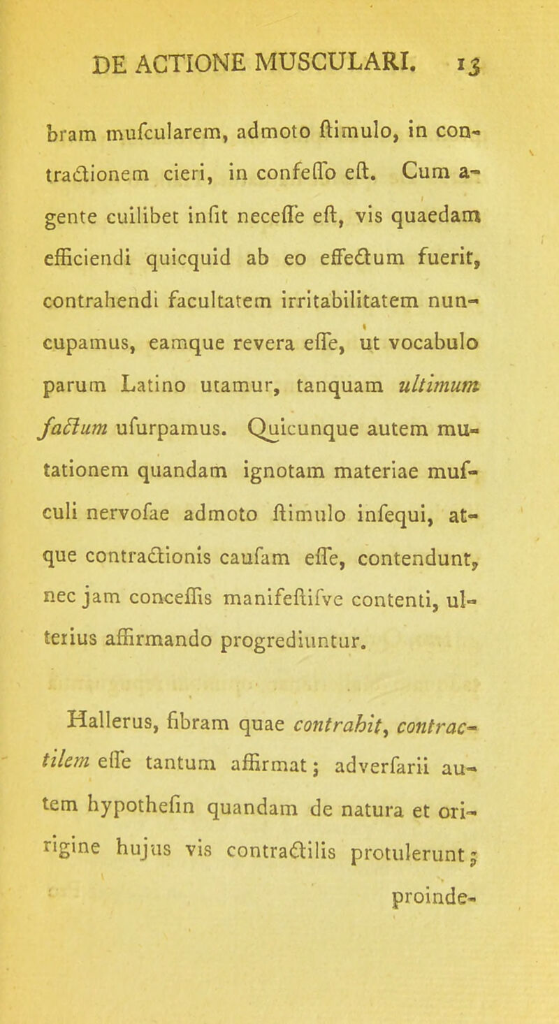 bram mufcularem, admoto ftimulo, in con- tradionem cieri, in confeflb eft. Cum a- gente cuilibet infit neceffe eft, vis quaedam efEciendi quicquid ab eo effedum fuerit, contrahendi facultatem irritabilitatem nun- cupamus, eamque revera efle, ut vocabulo parum Latino utamur, tanquam ultimum fa^um ufurpamus. Quicunque autem mu- tationem quandam ignotam materiae muf- culi nervofae admoto ftimulo infequi, at- que contradionls caufam efle, contenduntj nec jam conceffis manifeftifve contenti, ul- teiius affirmando progrediuntur. Hall erus, fibram quae contrahit^ contrac tiiem efle tantum affirmat; adverfarii au- tem hypothefm quandam de natura et ori- rigine hujus vis contraailis protuleruntj proinde-