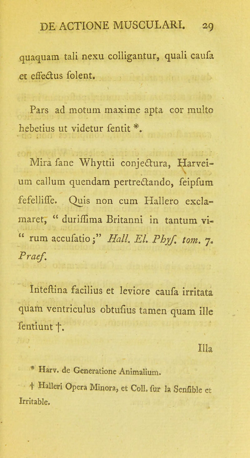 quaquam tali nexu colligantur, quali caufa ec effedus folent. Pars ad motum maxime apta cor multo hebetius ut videtur fentit *. Mira fane Whyttii conjedura, Harvei- um callum quendara pertredlando, feipfum fefelliire. Quis non cum Hallero excla- maret,  duriffima Britanni in tantum vi-  rura accufatio j Hall. EL Phyf. tom. 7. Praef. triteftina facilius et leviore caufa irritata quam ventriculus obtufius tamen quam ille femiunt f. Illa * Harv. de Generatione Animalium. t Halleri Opera Minora, et Coll. fur la Scnfible ct Irritable.