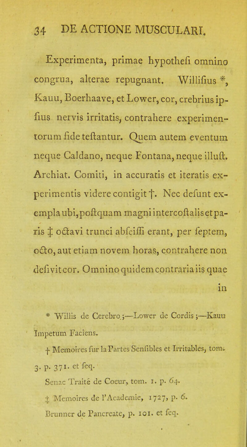 Experimenta, primae hypothefi omnino congrua, alterae repugnant. Willifms *, Rauu, Boerhaave, et Lower, cor, crebrius ip- fms nervis irritatis, contrahere experimen- rorum fide teftantur. Quem autem eventum neqiie Caldano, neque Fontana,neque illuft. Archiat. Comiti, in accuratis et iteratis ex- perimentis videre contigit Nec defunt ex- emplaubi,poftquam magniintercoftalisetpa- ris J odiavi trunci abfciffi erant, per feptem, o£to, aut etiam novem horas, contrahere non defivitcor. Omninoquldemcontrariaiis quac in * Willis de Cerebro.;—Lower de Cordis ;—Kauu Impetum Faciens. f Memoires fur laPartes Senfibles et Irritables, tora. 3- P- 371- ct feq. Senac Traite de Coeur, tom. i. p. 64. i Memoires de rAcademie, 1727, p. 6. Brunner de Pancreate, p. loi. et fcq.