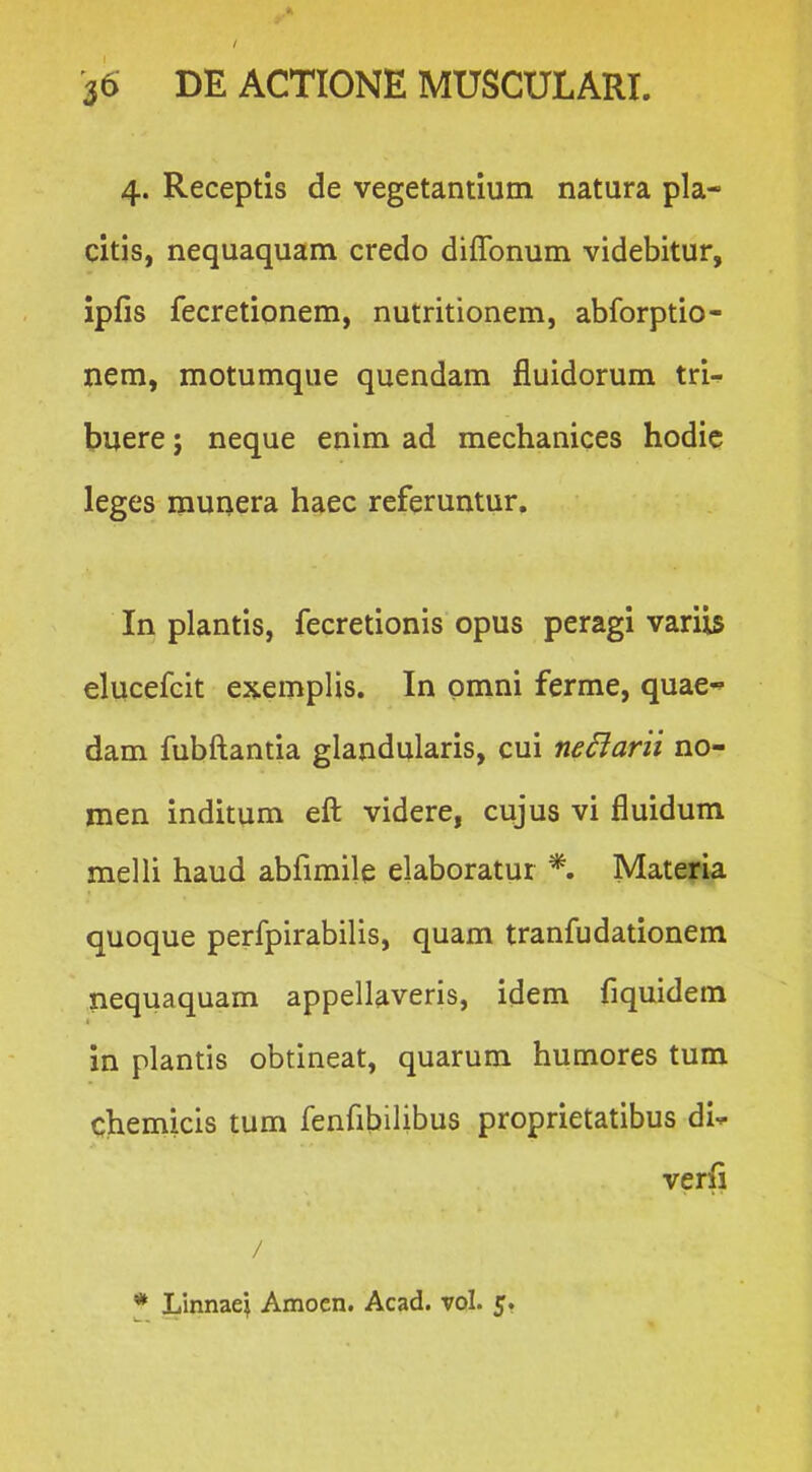 J 36 DE ACTIONE MUSCULARI 4. Receptis de vegetantium natura pla- citis, nequaquam credo diflbnum videbitur, ipfis fecretionem, nutritionem, abforptio- nem, motumque quendam fluidorum tri- buere; neque enim ad mechanices hodic leges munera haec referuntur. In plantis, fecretionis opus peragi varii^ elucefcit exemplis. In omni ferme, quae dam fubftantia glandularis, cui nedarii no- men inditum eft videre, cujus vi fluidum melli haud abfimile elaboratur *. Mateyia quoque perfpirabilis, quam tranfudationem nequaquam appellaveris, idem fiquidem in plantis obtineat, quarum humores tum chemicis tum fenfibilibus proprietatibus di-^ verfi /