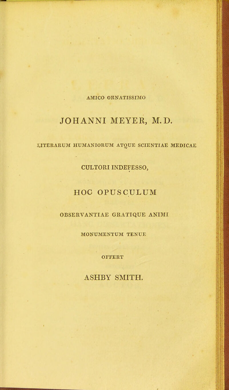 AMICO OHNATISSIMO JOHANNI MEYER, M.D. ilTEKARUM HUMANIORUM ATQUE SCIENTIAE MEDICAE CULTORIINDEFESSO, HOC OPUSCULUM OBSERVANTIAE GRATIQUE ANIMI MONUMENTUM TENUE OFFERT ASHBY SMITH.