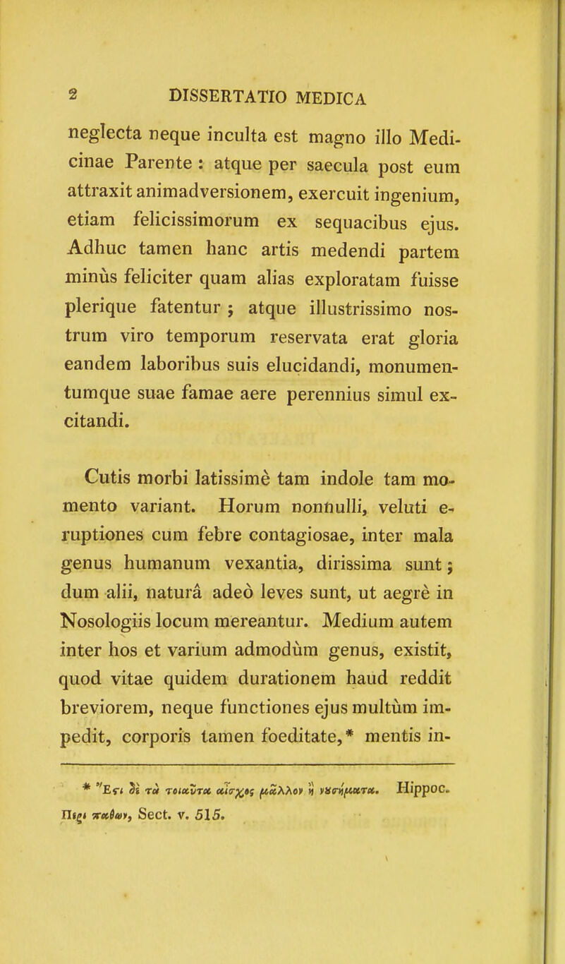 neglecta reque inculta est magno illo Medi- cinae Parente : atque per saecula post eum attraxit animadversionem, exercuit ingenium, etiam felicissimorum ex sequacibus ejus. Adhuc tamen hanc artis medendi partem miniis feliciter quam ahas exploratam fuisse plerique fatentur ; atque illustrissimo nos- trum viro temporum reservata erat gloria eandem laboribus suis elucidandi, monumen- tumque suae famae aere perennius simul ex- citandi. Cutis morbi latissime tam indole tam mo- mento variant. Horum nonnulli, veluti e- ruptiones cum febre contagiosae, inter mala genus humanum vexantia, dirissima sunt; dum alii, natura aded leves sunt, ut aegre in Nosologiis locum mereantur. Medium autem inter hos et varium admodum genus, existit, quod vitae quidem durationem haud reddit breviorem, neque functiones ejus multijm im- pedit, corporis tamen foeditate,* mentis in- * Er< 5s rei reMvrx cciiT^»f (*Z>iM* ii yne^fucTet. Hippoc. nf^« irttSm, Sect. V. 515.