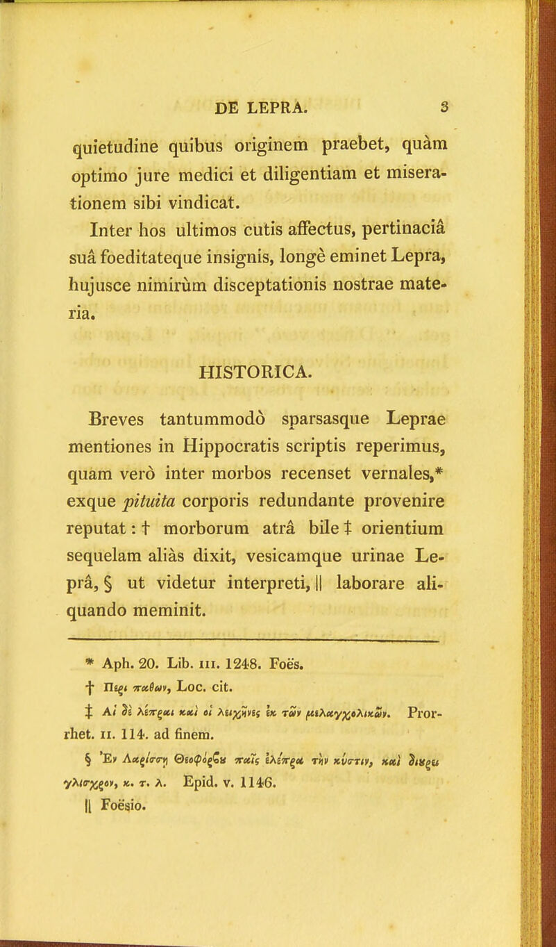 quietudine quibus originem praebet, quam optimo jure medici et diligentiam et misera- tionem sibi vindicat. Inter hos ultimos cutis affectus, pertinacia sua foeditateque insignis, longe eminet Lepra, hujusce nimirum disceptationis nostrae mate- ria. HISTORICA. Breves tantummodo sparsasque Leprae mentiones in Hippocratis scriptis reperimus, quam verd inter morbos recenset vernales,* exque pituita corporis redundante provenire reputat: t morborura atra bile t orientium sequelam alias dixit, vesicamque urinae Le- pra, § ut videtur interpreti, || laborare ali- quando meminit. * Aph. 20. Lib. iii. 1248. Foes. Ui^i 7r»Sm, Loc. cit. t A/ >knr^(ci K»i 61 >^ttp^mt ht tSv ftihtty^»>,wuv. Pror- rhet. II. 114<. ad finem. yX<s-;jjg()», K. r. A. Epid. V. 1146.